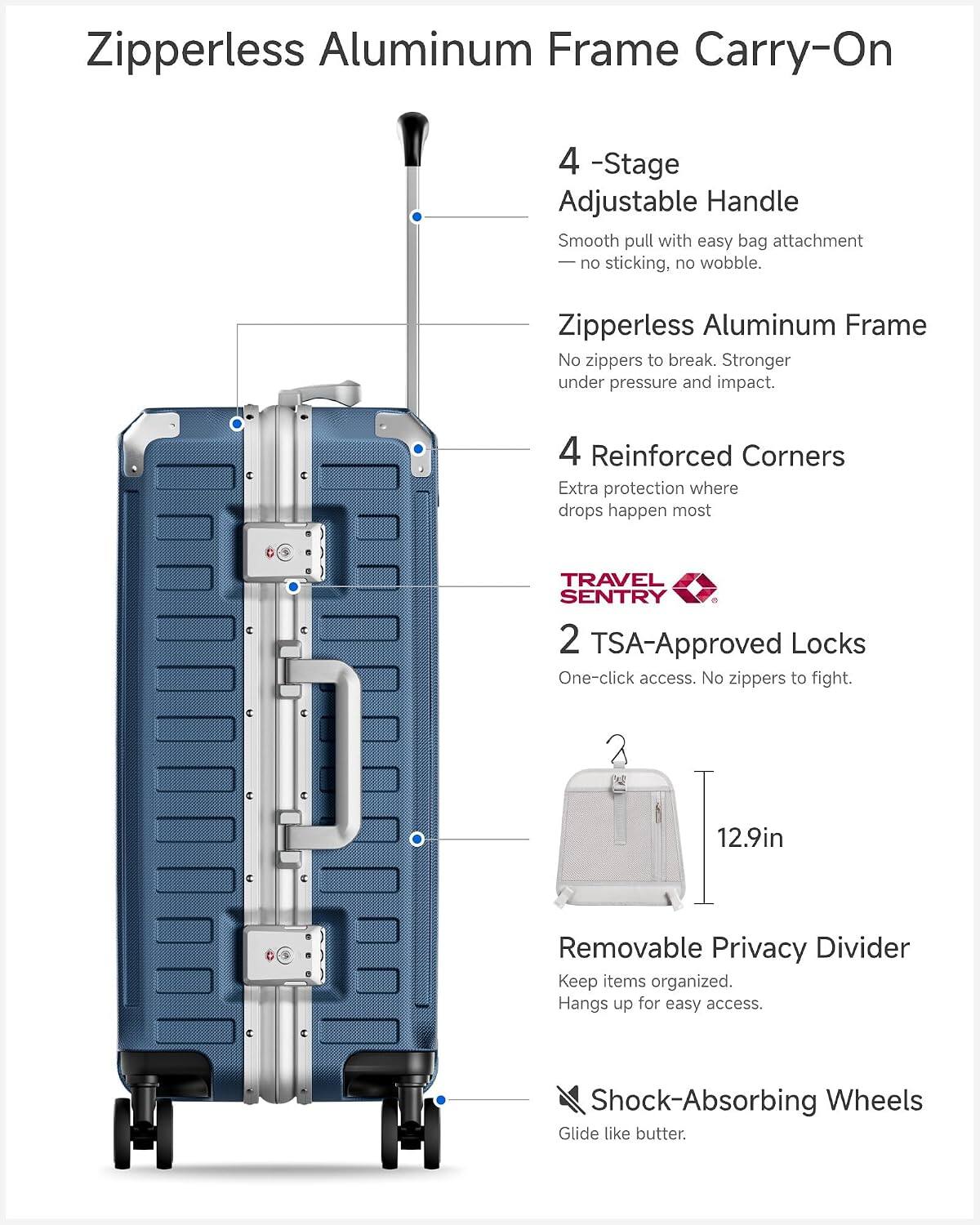 Zipperless Aluminum Frame Carry-On

4-Stage Adjustable Handle
Smooth pull with easy bag attachment - no sticking, no wobble.

Zipperless Aluminum Frame
No zippers to break. Stronger under pressure and impact.

4 Reinforced Corners
Extra protection where drops happen most

TRAVEL SENTRY 2 TSA-Approved Locks
One-click access. No zippers to fight.

12.9in

Removable Privacy Divider
Keep items organized. Hangs up for easy access.

Shock-Absorbing Wheels
Glide like butter.