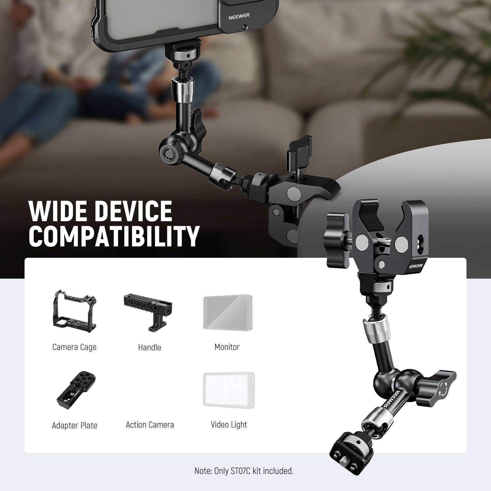 WIDE DEVICE COMPATIBILITY

Camera Cage
Handle
Monitor
Adapter Plate
Action Camera
Video Light

Note: Only ST07C kit included.
