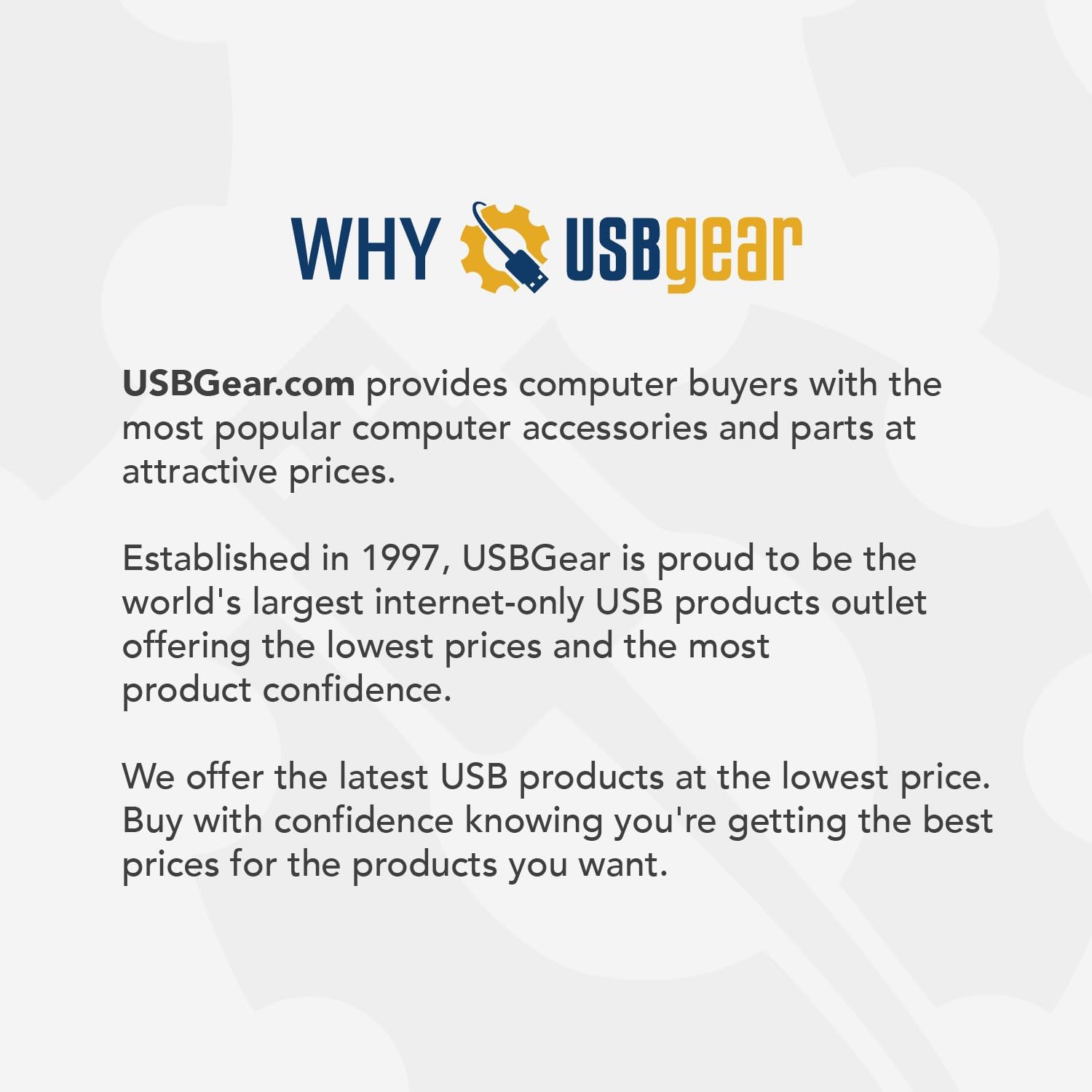 WHY USBgear

USBGear.com provides computer buyers with the most popular computer accessories and parts at attractive prices.

Established in 1997, USBGear is proud to be the world's largest internet-only USB products outlet offering the lowest prices and the most product confidence.

We offer the latest USB products at the lowest price. Buy with confidence knowing you're getting the best prices for the products you want.