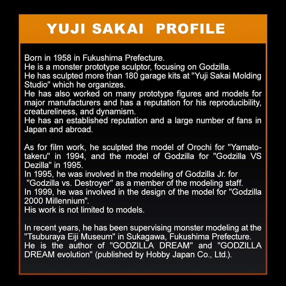 YUJI SAKAI PROFILE

Born in 1958 in Fukushima Prefecture, he is a monster prototype sculptor, focusing on Godzilla. He has sculpted more than 180 garage kits at "Yuji Sakai Molding Studio" which he organizes. He has also worked on many prototype figures and models for major manufacturers and has a reputation for his reproducibility, creatureliness, and dynamism. He has an established reputation and a large number of fans in Japan and abroad.

As for film work, he sculpted the model of Orochi for "Yamato-takeru" in 1994, and the model of Godzilla for "Godzilla VS Dezilla" in 1995. In 1995, he was involved in the modeling of Godzilla Jr. for "Godzilla vs. Destroyer" as a member of the modeling staff. In 1999, he was involved in the design of the model for "Godzilla 2000 Millennium".

His work is not limited to models. In recent years, he has been supervising monster modeling at the "Tsuburaya Eiji Museum" in Sukagawa, Fukushima Prefecture. He is