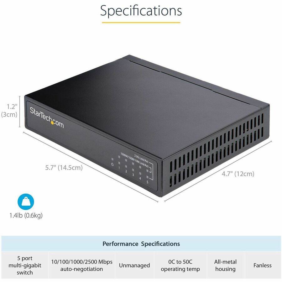Specifications
1.2" (3cm) x 5.7" (14.5cm) x 4.7" (12cm)
1.4lb (0.6kg)

Performance Specifications
5 port 10/100/1000/2500 Mbps multi-gigabit Unmanaged auto-negotiation switch
OC to 50C operating temp
All-metal housing
Fanless