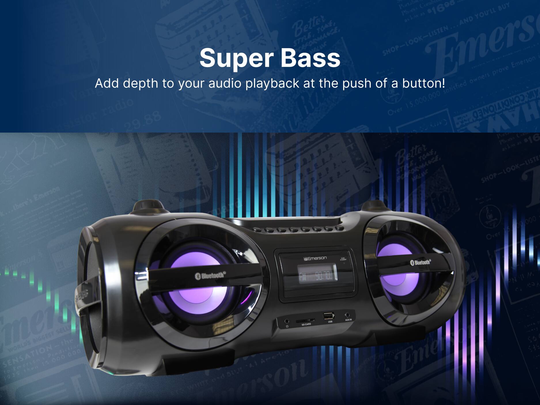 Super Bass
Add depth to your audio playback at the push of a button!

Emerson
Bluetooth
FM 90.0

SHOP-LOOK-LISTEN
Over 15,000,000 satisfied owners prove Emerson in performance
Better tone, STRENGTH, and sound
Emerson
Bluetooth
FM 90.0

SHOP-LOOK-LISTEN
Over 15,000,000 satisfied owners prove Emerson in performance
Better tone, STRENGTH, and sound