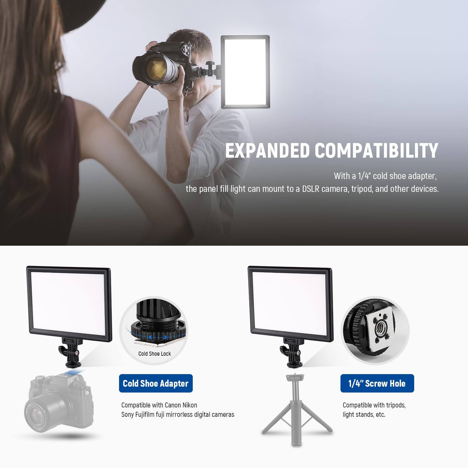 EXPANDED COMPATIBILITY  
With a 1/4" cold shoe adapter, the panel fill light can mount to a DSLR camera, tripod, and other devices.

Cold Shoe Lock  
Cold Shoe Adapter  
1/4" Screw Hole  
Compatible with Canon, Nikon, Sony, Fujifilm, Fuji mirrorless digital cameras  
Compatible with tripods, light stands, etc.