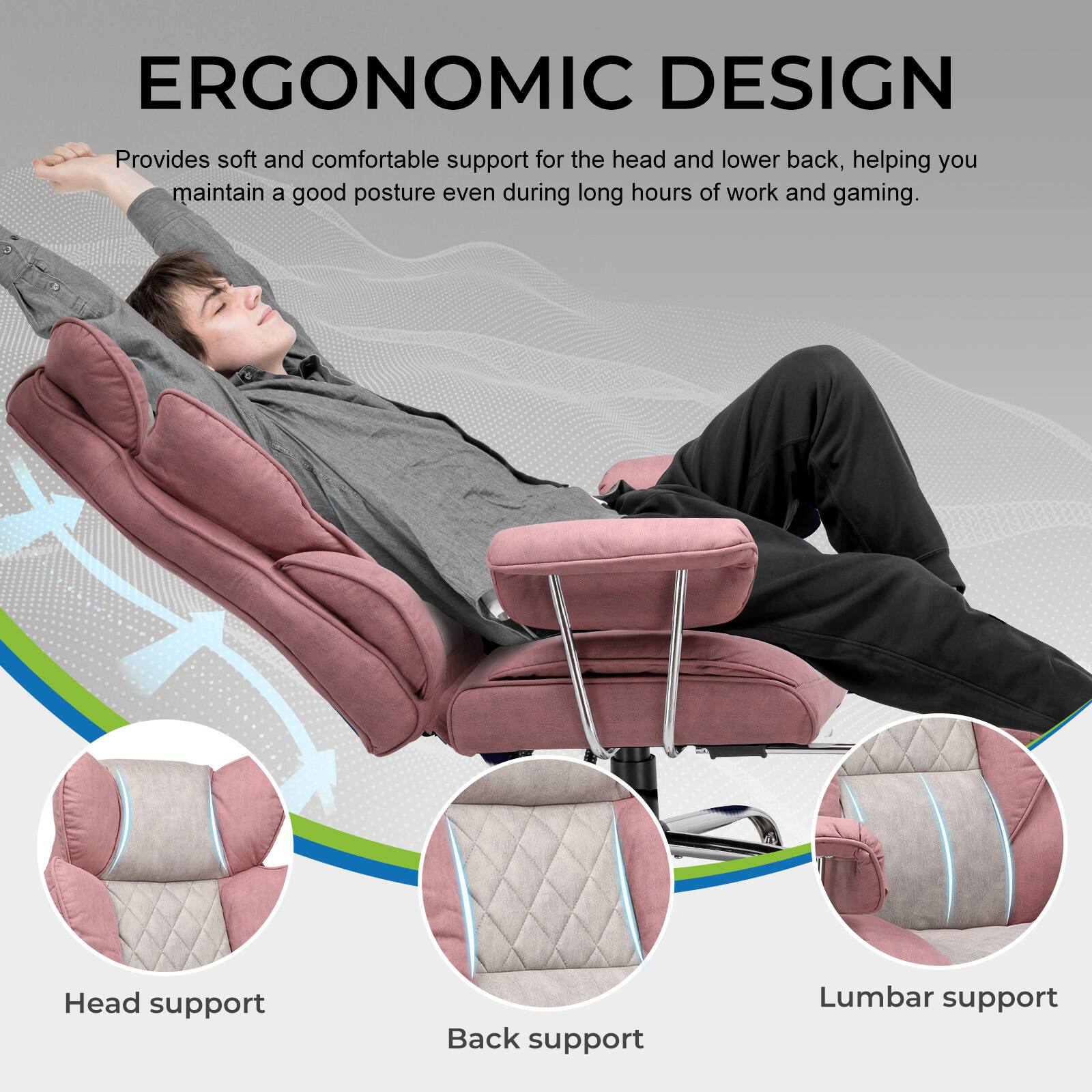 ERGONOMIC DESIGN  
Provides soft and comfortable support for the head and lower back, helping you maintain a good posture even during long hours of work and gaming.  

Head support  
Back support  
Lumbar support
