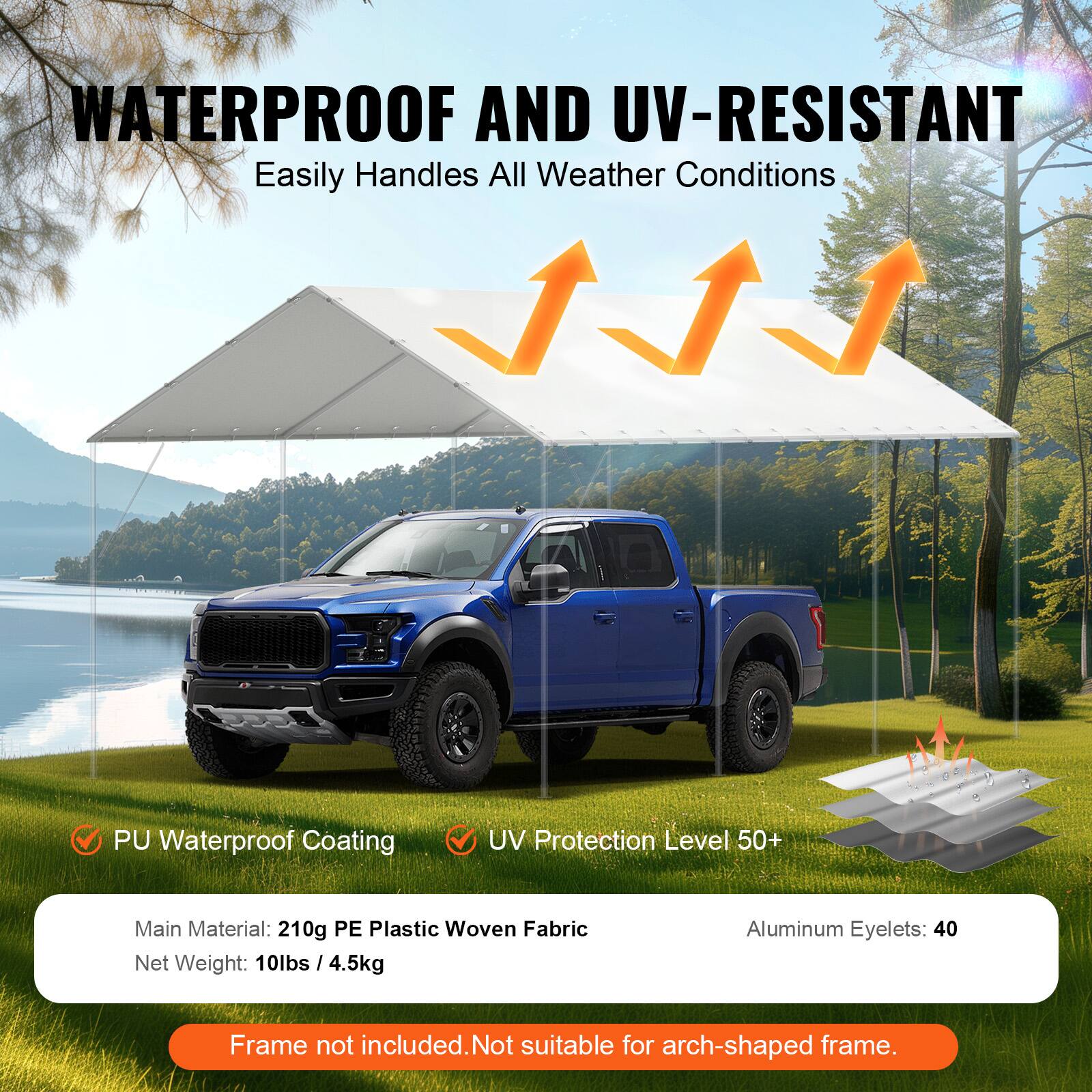 WATERPROOF AND UV-RESISTANT Easily Handles All Weather Conditions
PU Waterproof Coating
UV Protection Level 50+
Main Material: 210g PE Plastic Woven Fabric
Net Weight: 10lbs / 4.5kg
Aluminum Eyelets: 40
Frame not included. Not suitable for arch-shaped frame.