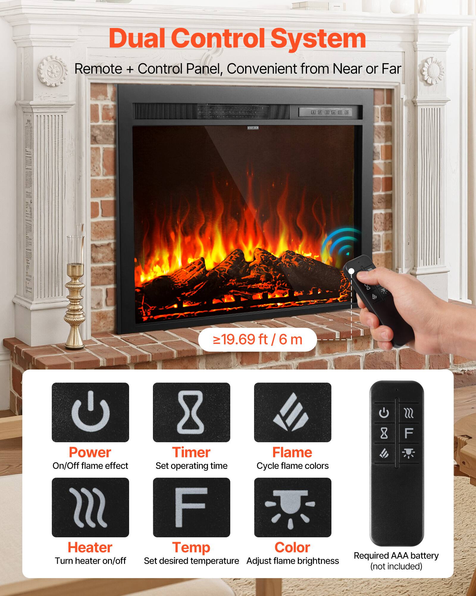Dual Control System  
Remote + Control Panel, Convenient from Near or Far  

≥19.69 ft/6 m  

Power On/Off flame effect  
Turn heater on/off  

SSS F Timer Flame  
Set operating time  

Cycle flame colors  

F Temp Color  
Set desired temperature  

Adjust flame brightness  

Required AAA battery  
(not included)
