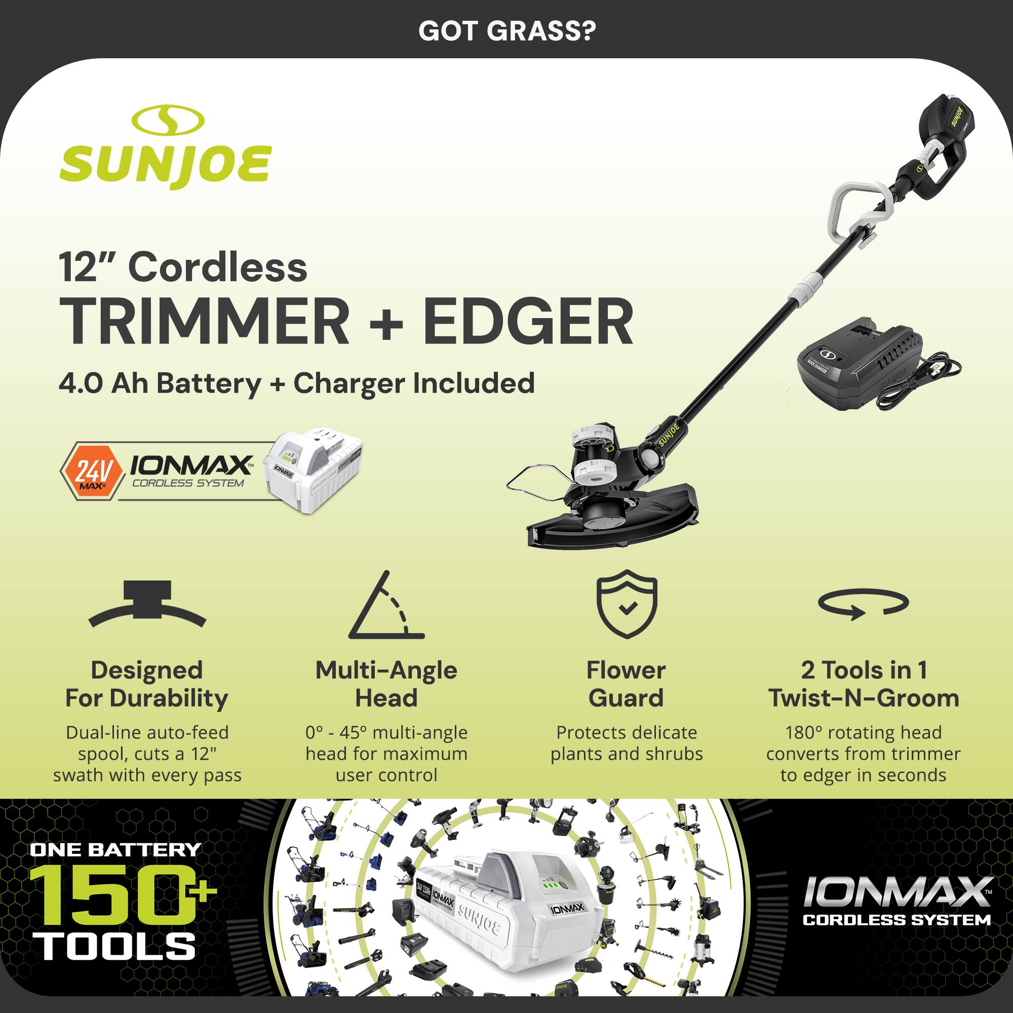 GOT GRASS?

SUNJOE

12" Cordless TRIMMER + EDGER  
4.0 Ah Battery + Charger Included

24V IONMAX CORDLESS SYSTEM

Designed For Durability  
Dual-line auto-feed spool, cuts a 12" swath with every pass

Multi-Angle Head  
0° - 45° multi-angle head for maximum user control

Flower Guard  
Protects delicate plants and shrubs

2 Tools in 1  
180° rotating head converts from trimmer to edger in seconds

ONE BATTERY  
150+ TOOLS
