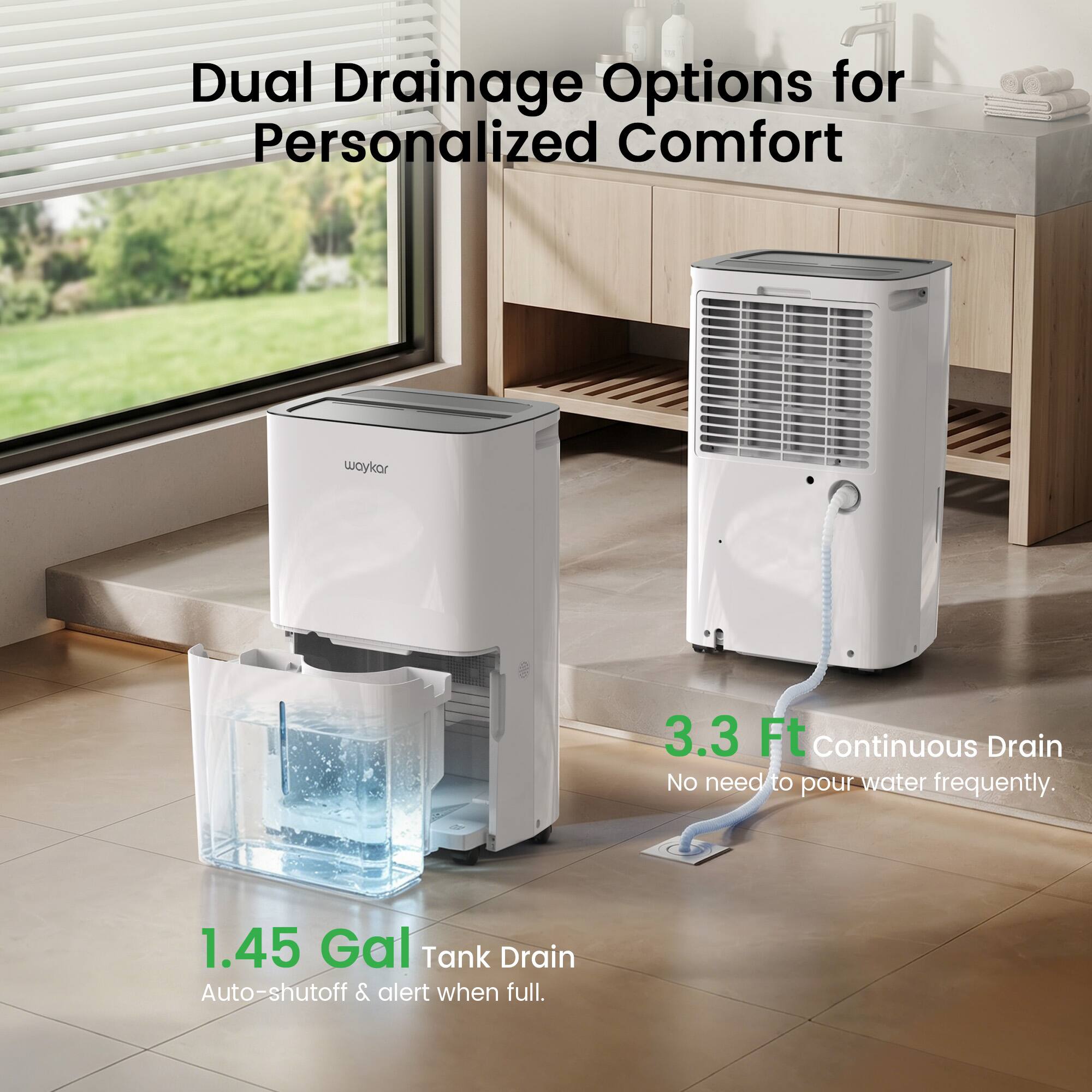 Dual Drainage Options for Personalized Comfort  
3.3 Ft Continuous Drain  
No need to pour water frequently.  
1.45 Gal Tank Drain  
Auto-shutoff & alert when full.