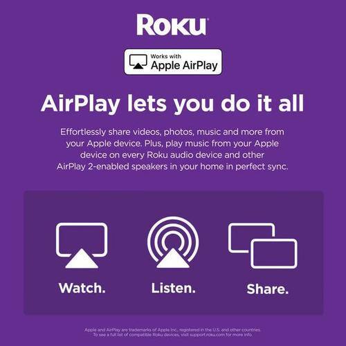 Roku  
Works with Apple AirPlay  

AirPlay lets you do it all  
Effortlessly share videos, photos, music and more from your Apple device. Plus, play music from your Apple device on every Roku audio device and other AirPlay 2-enabled speakers in your home in perfect sync.  

Watch.  
Listen.  
Share.  

Apple and AirPlay are trademarks of Apple Inc., registered in the U.S. and other countries.  
To use AirPlay, your Apple device must be running iOS 11.0 or later. Your Roku device must be running Roku OS 9.2 or later.