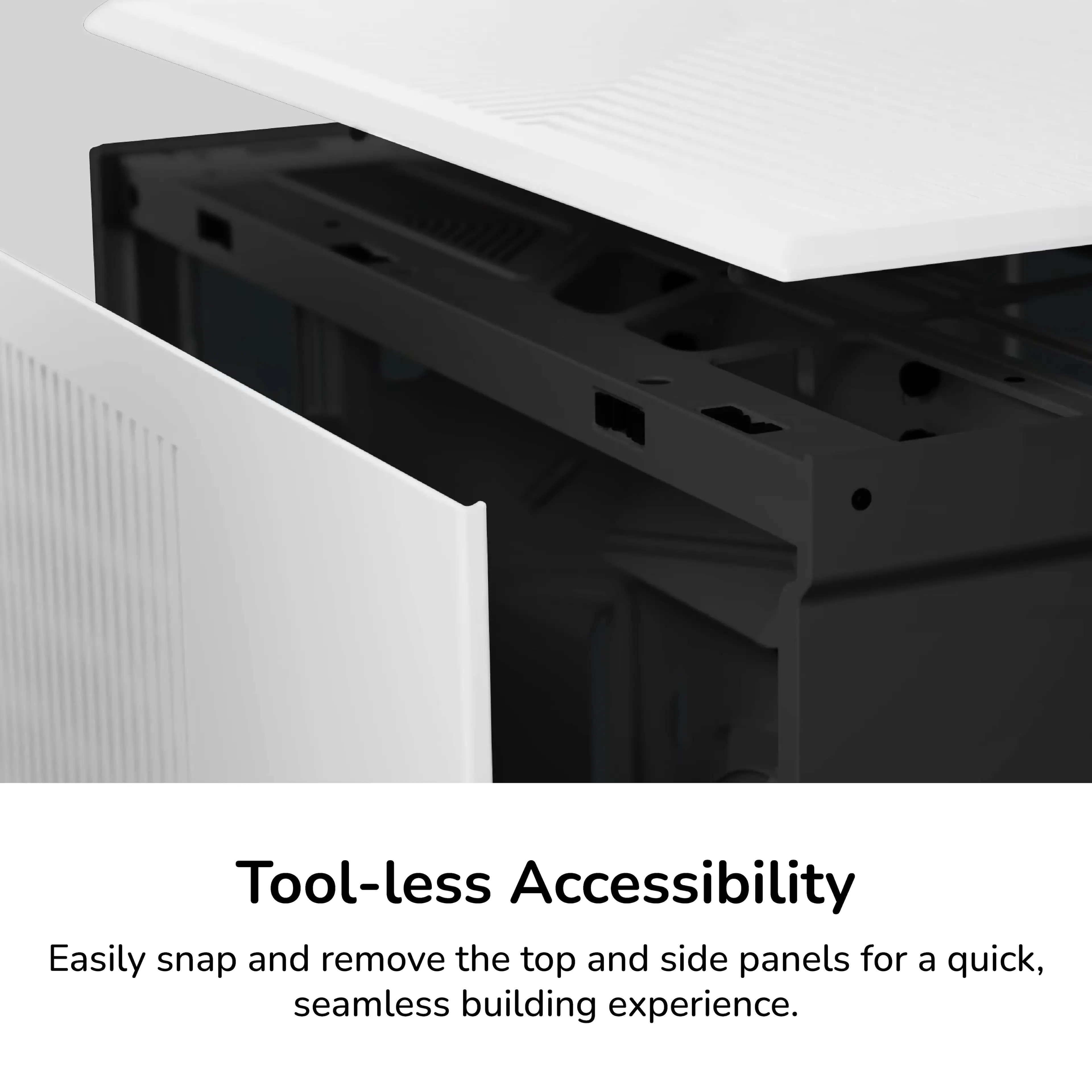 Tool-less Accessibility

Easily snap and remove the top and side panels for a quick, seamless building experience.