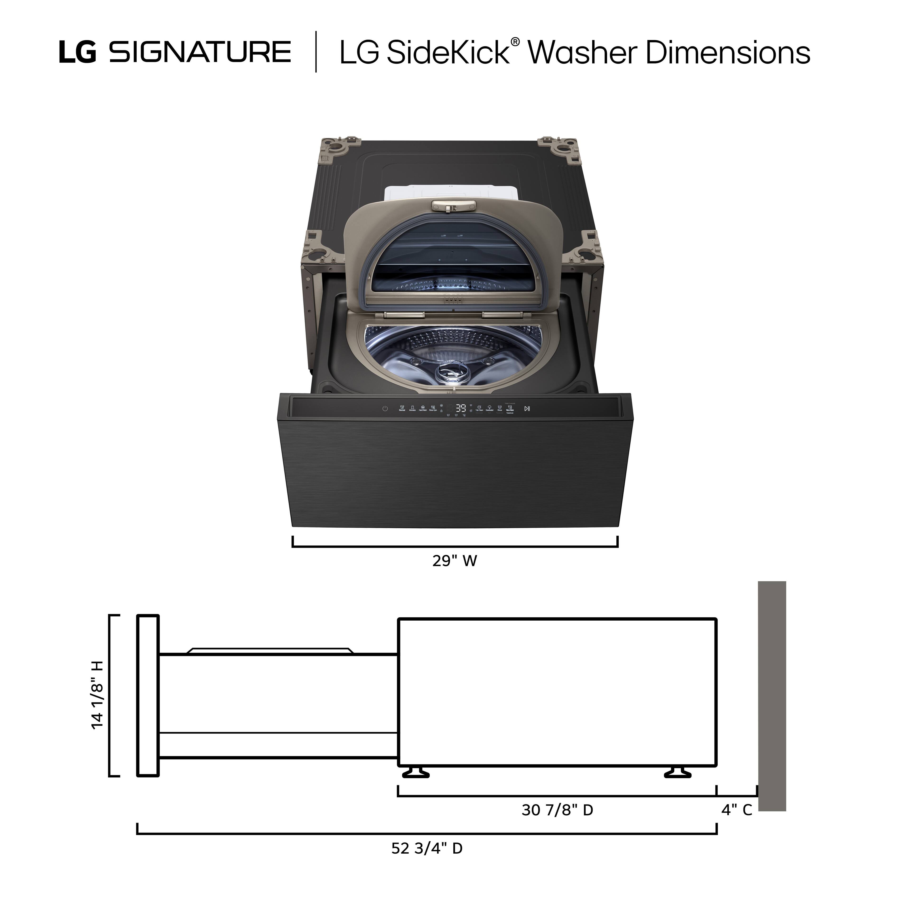 LG SIGNATURE | LG SideKick Washer Dimensions

29" W
14 1/8" H
30 7/8" D
52 3/4" D
4" C