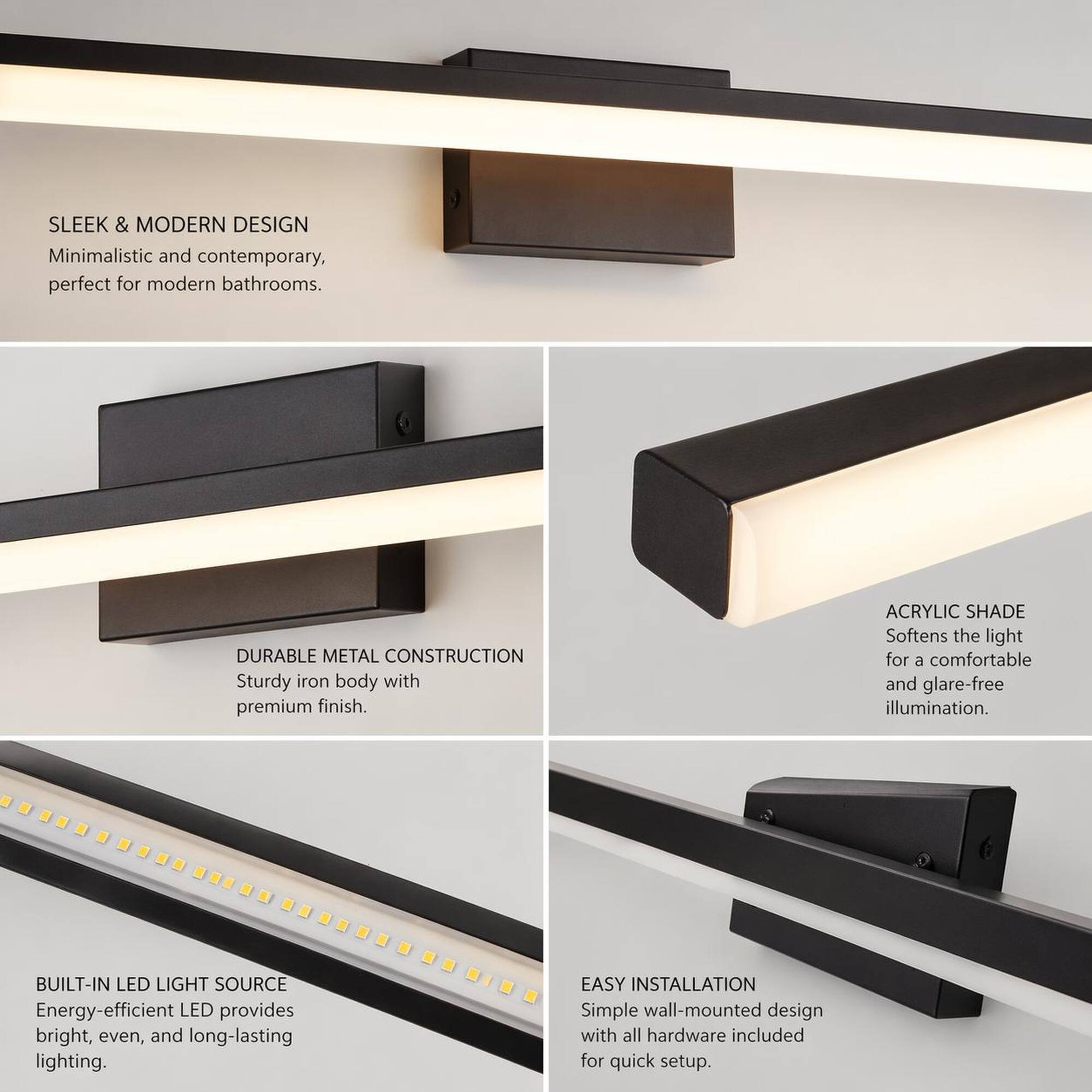 SLEEK & MODERN DESIGN  
Minimalistic and contemporary, perfect for modern bathrooms.

DURABLE METAL CONSTRUCTION  
Sturdy iron body with premium finish.

ACRYLIC SHADE  
Softens the light for a comfortable and glare-free illumination.

BUILT-IN LED LIGHT SOURCE  
Energy-efficient LED provides bright, even, and long-lasting lighting.

EASY INSTALLATION  
Simple wall-mounted design with all hardware included for quick setup.