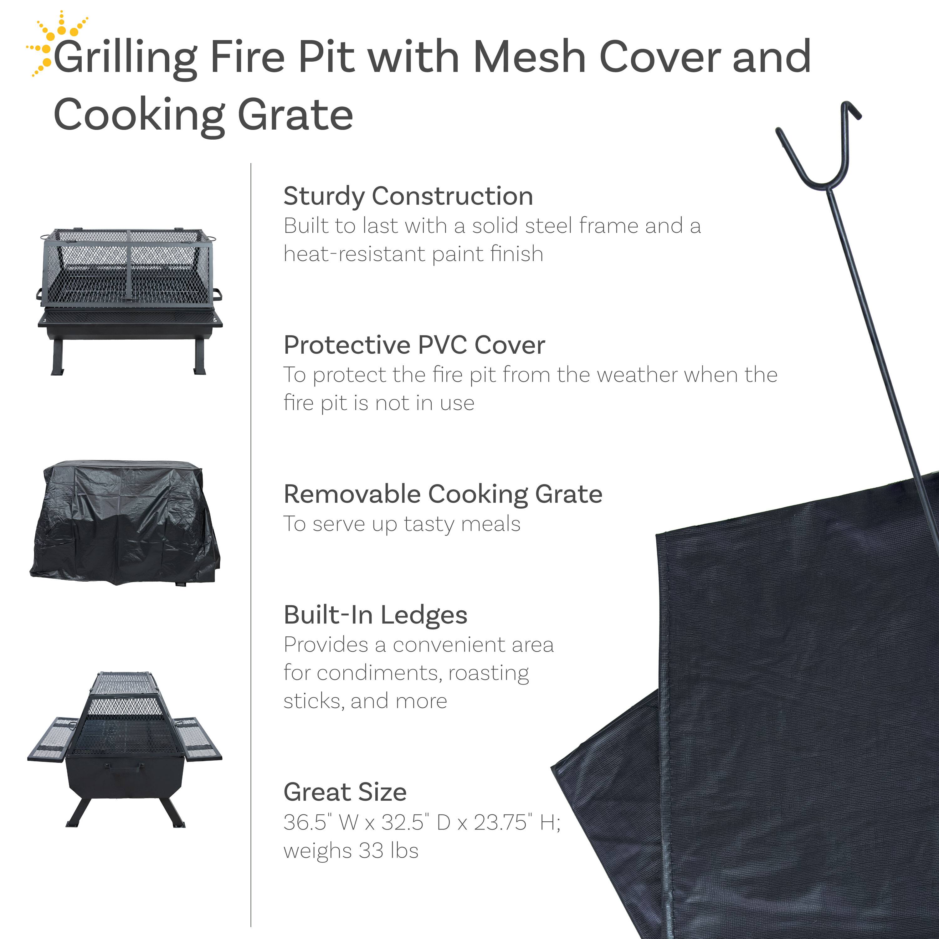 Grilling Fire Pit with Mesh Cover and Cooking Grate

- Sturdy Construction
  - Built to last with a solid steel frame and a heat-resistant paint finish

- Protective PVC Cover
  - To protect the fire pit from the weather when the fire pit is not in use

- Removable Cooking Grate
  - To serve up tasty meals

- Built-In Ledges
  - Provides a convenient area for condiments, roasting sticks, and more

- Great Size
  - 36.5" W x 32.5" D x 23.75" H; weighs 33 lbs