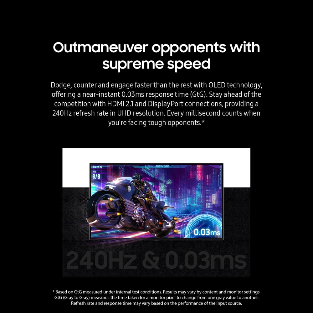 Outmaneuver opponents with supreme speed. Dodge, counter and engage faster than the rest with OLED technology, offering a near-instant 0.03ms response time (GtG). Stay ahead of the competition with HDMI 2.1 and DisplayPort connections, providing a 240Hz refresh rate in UHD resolution. Every millisecond counts when you're facing tough opponents.