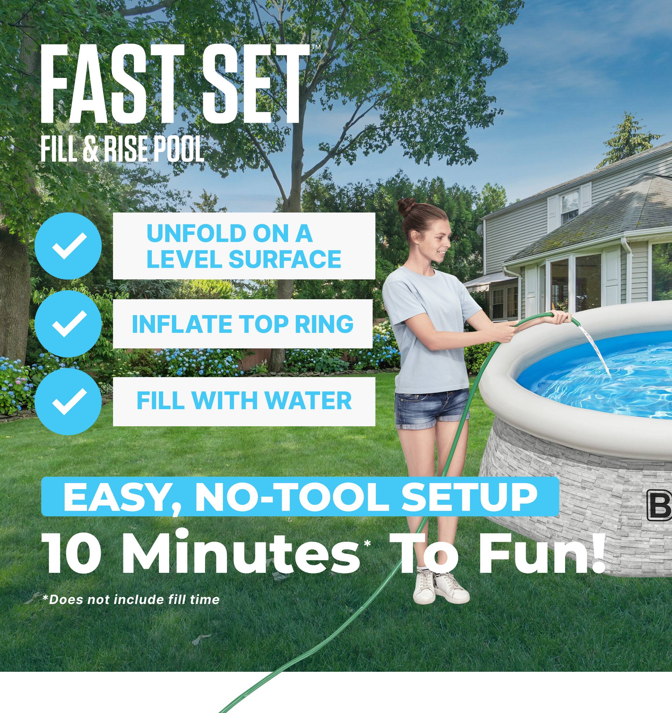 FAST SET  
FILL & RISE POOL

- UNFOLD ON A LEVEL SURFACE
- INFLATE TOP RING
- FILL WITH WATER

EASY, NO-TOOL SETUP  
10 Minutes To Fun!  
*Does not include fill time