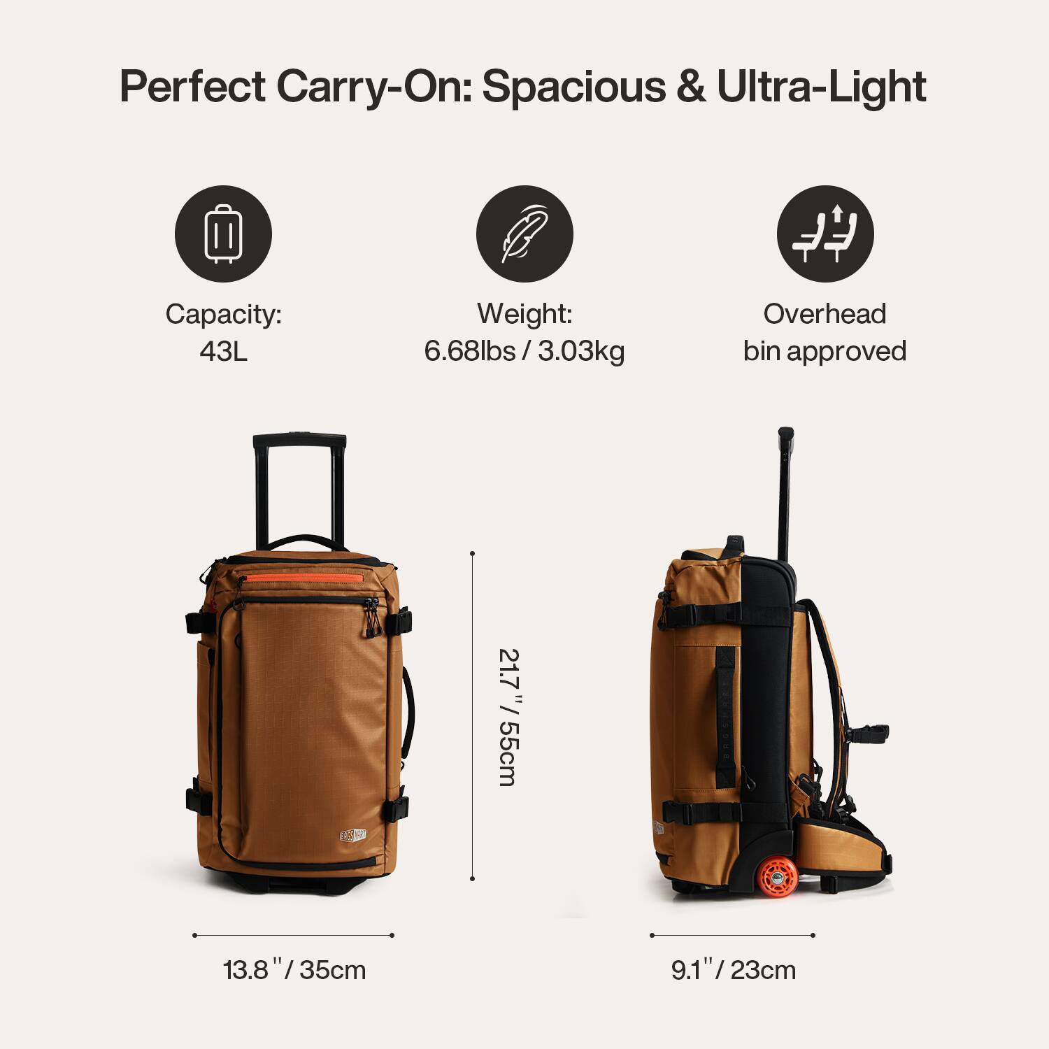 Perfect Carry-On: Spacious & Ultra-Light

Capacity: 43L
Weight: 6.68lbs / 3.03kg
Overhead bin approved

Dimensions:
- Height: 21.7" / 55cm
- Width: 13.8" / 35cm
- Depth: 9.1" / 23cm