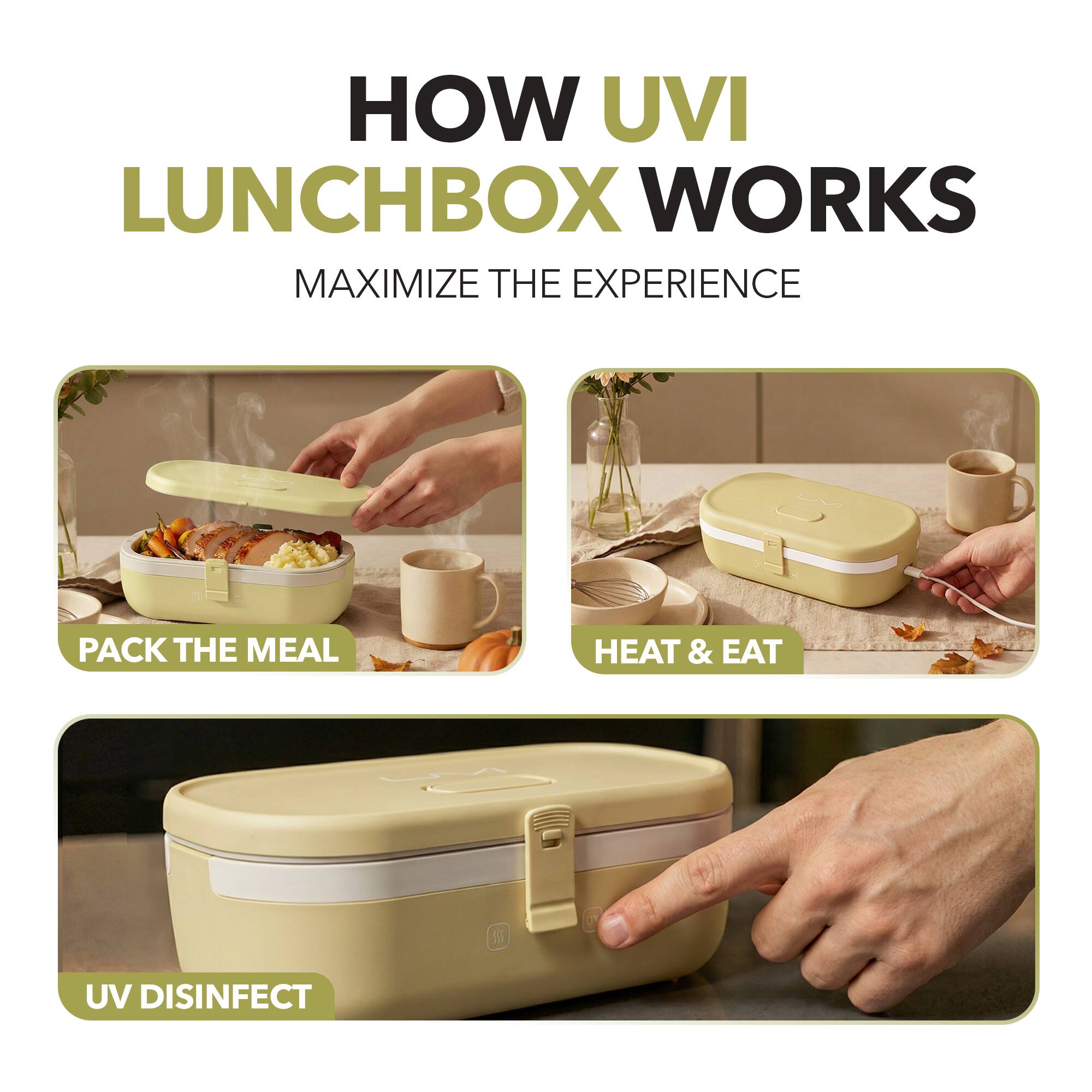 HOW UVI LUNCHBOX WORKS  
MAXIMIZE THE EXPERIENCE  

PACK THE MEAL  
HEAT & EAT  
UV DISINFECT