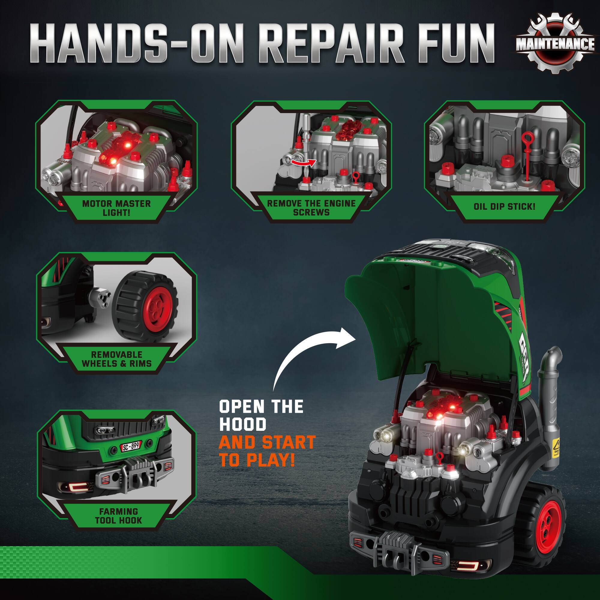 HANDS-ON REPAIR FUN  
MAINTENANCE  

- MOTOR MASTER LIGHT!  
- REMOVE THE ENGINE SCREWS  
- OIL DIP STICK!  
- REMOVABLE WHEELS & RIMS  
- OPEN THE HOOD AND START TO PLAY!  
- FARMING TOOL HOOK