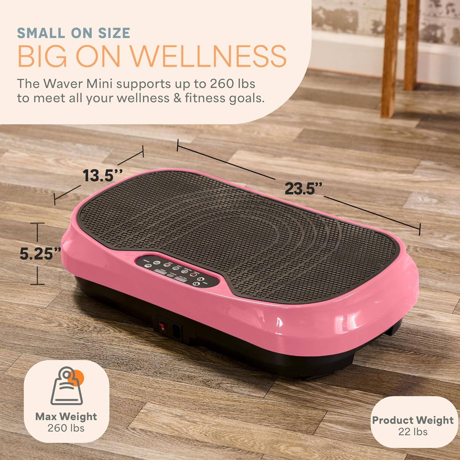 SMALL ON SIZE  
BIG ON WELLNESS  

The Waver Mini supports up to 260 lbs to meet all your wellness & fitness goals.  

13.5"  
23.5"  
5.25"  

Max Weight: 260 lbs  
Product Weight: 22 lbs