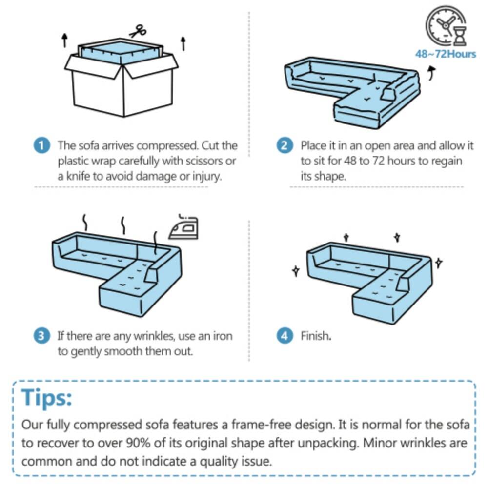 48~72 Hours

1. The sofa arrives compressed. Cut the plastic wrap carefully with scissors or a knife to avoid damage or injury.
2. Place it in an open area and allow it to sit for 48 to 72 hours to regain its shape.
3. If there are any wrinkles, use an iron to gently smooth them out.
4. Finish.

Tips: Our fully compressed sofa features a frame-free design. It is normal for the sofa to recover to over 90% of its original shape after unpacking. Minor wrinkles are common and do not indicate a quality issue.