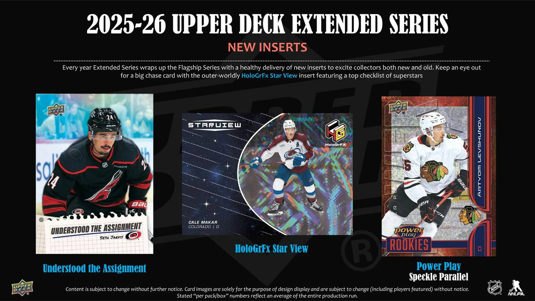 2025-26 UPPER DECK EXTENDED SERIES NEW INSERTS

Every year Extended Series wraps up the Flagship Series with a healthy delivery of new inserts to excite collectors both new and old. Keep an eye out for a big chase card with the outer-worldly HoloGrFx Star View insert featuring a top checklist of superstars.

UNDERSTOOD THE ASSIGNMENT
Cale Makar
COLORADO
D

HoloGrFx Star View

POWER PLAY
ROOKIES
Power Play Speckle Parallel

Content is subject to change without further notice. Card images are solely for the purpose of design display and are subject to change (including players featured) without notice. Stated "per pack/box" numbers reflect an average of entire production run.