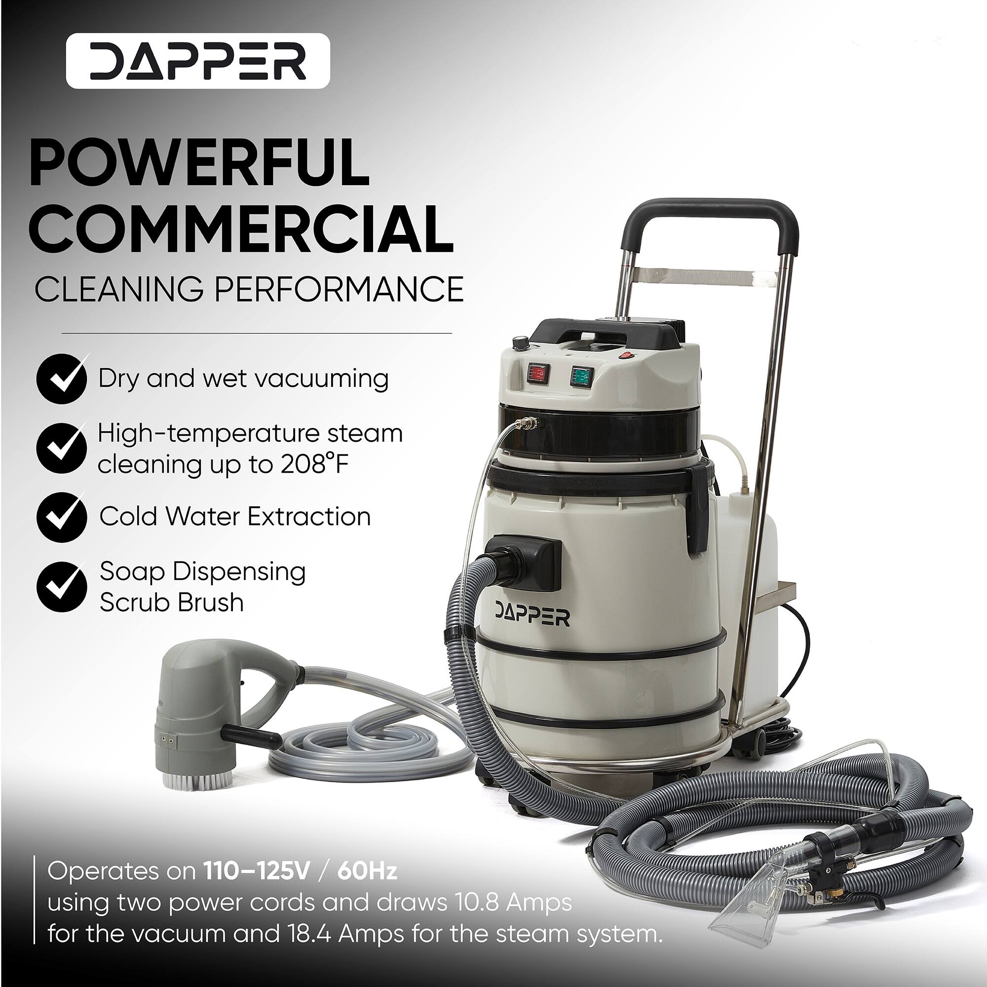 DAPPER  
POWERFUL COMMERCIAL CLEANING PERFORMANCE  
- Dry and wet vacuuming  
- High-temperature steam cleaning up to 208°F  
- Cold Water Extraction  
- Soap Dispensing Scrub Brush  

Operates on 110-125V / 60Hz using two power cords and draws 10.8 Amps for the vacuum and 18.4 Amps for the steam system.