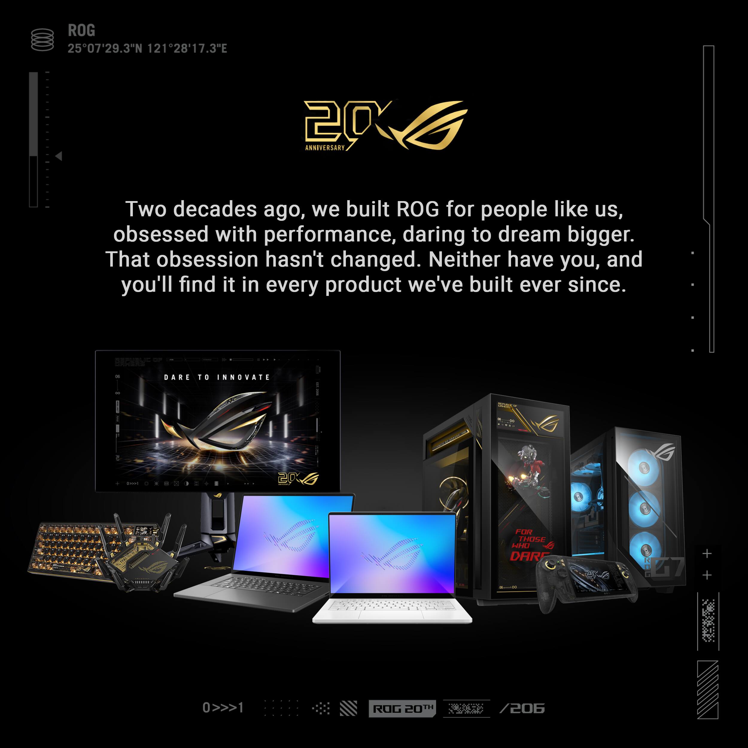 ROG 25°07'29.3"N 121°28'17.3"E

20 ANNIVERSARY

Two decades ago, we built ROG for people like us, obsessed with performance, daring to dream bigger. That obsession hasn't changed. Neither have you, and you'll find it in every product we've built ever since.

DARE TO INNOVATE

book

2016
FOR THOSE WHO DARE

EMA
H
0>>>1 
ROG 20TH TH
/206