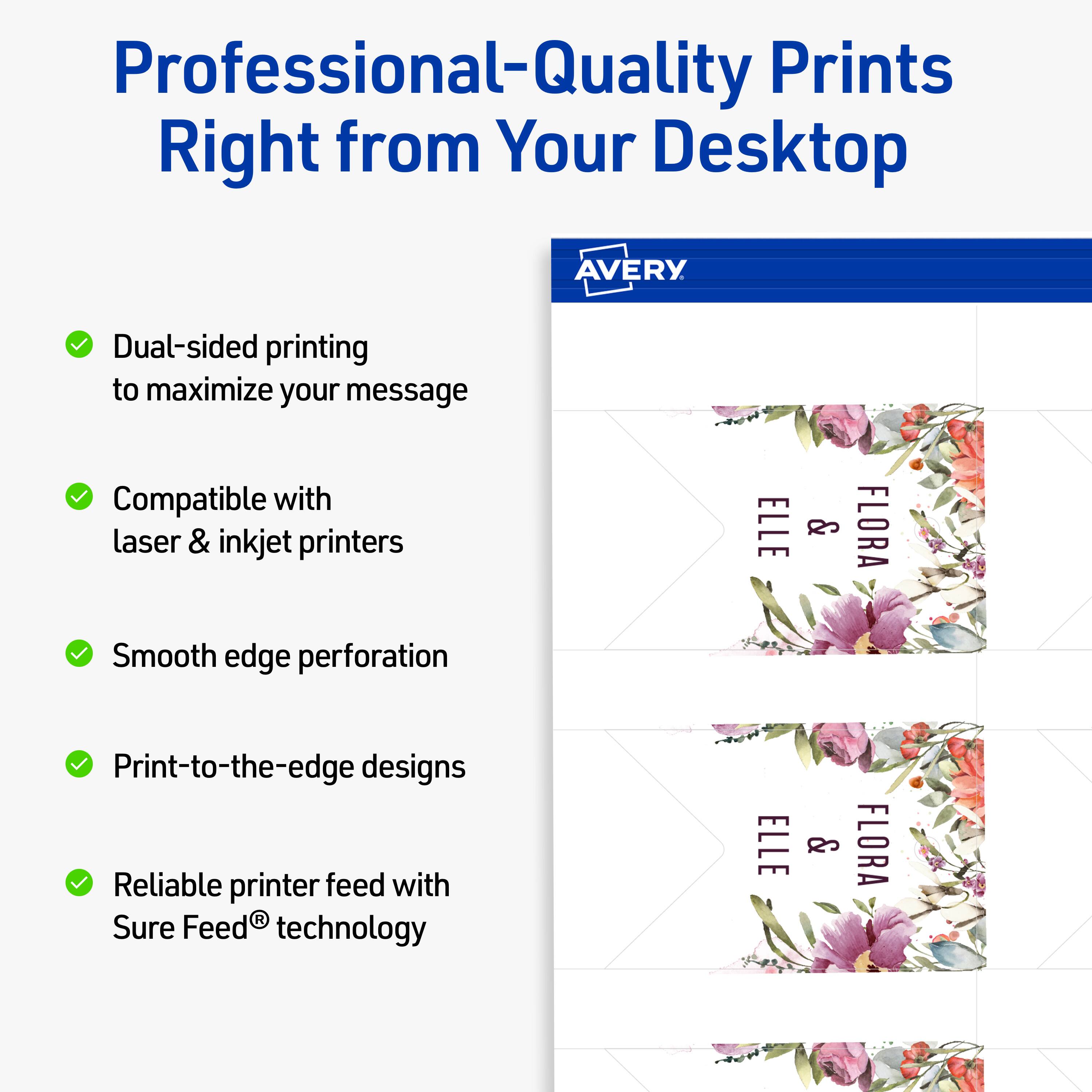 Professional-Quality Prints Right from Your Desktop  
AVERY  

- Dual-sided printing to maximize your message  
- Compatible with laser & inkjet printers  
- Smooth edge perforation  
- Print-to-the-edge designs  
- Reliable printer feed with Sure Feed® technology  

ELLE & FLORA