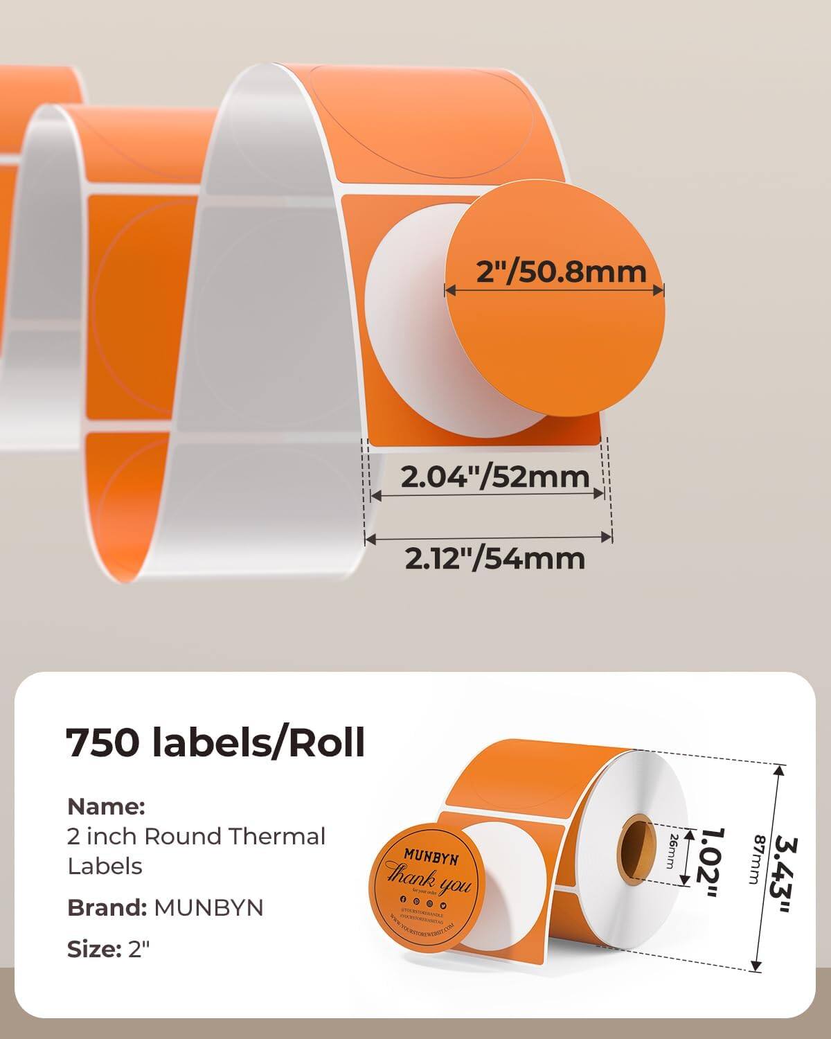 2"/50.8mm  
2.04"/52mm  
2.12"/54mm  

750 labels/Roll  

Name:  
2 inch Round Thermal Labels  

Brand: MUNBYN  

Size: 2"  

26mm  
1.02"  
87mm  
3.43"