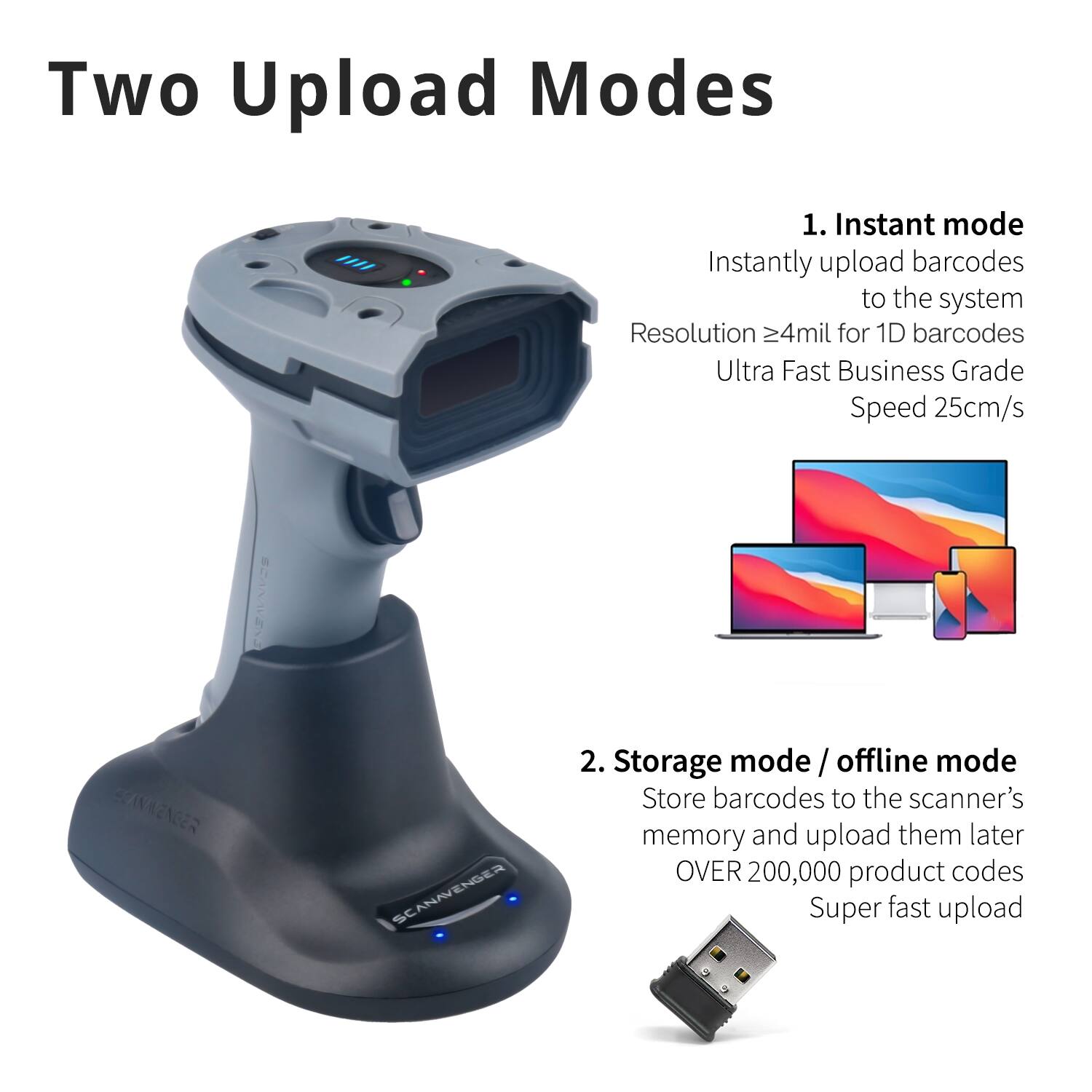 Two Upload Modes

1. Instant mode
Instantly upload barcodes to the system
Resolution ≥4mil for 1D barcodes
Ultra Fast Business Grade Speed 25cm/s

2. Storage mode / offline mode
Store barcodes to the scanner's memory and upload them later
OVER 200,000 product codes
Super fast upload