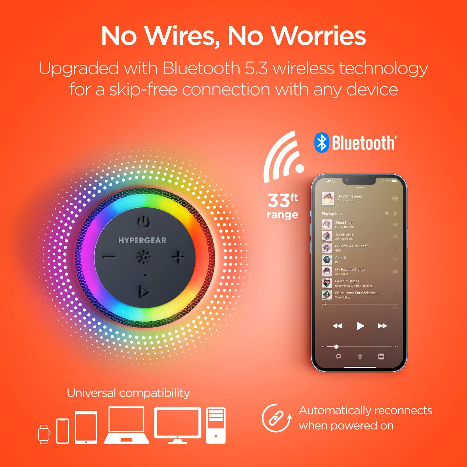No Wires, No Worries

Upgraded with Bluetooth 5.3 wireless technology for a skip-free connection with any device

Bluetooth 5.3

33ft range

Universal compatibility

Automatically reconnects when powered on
