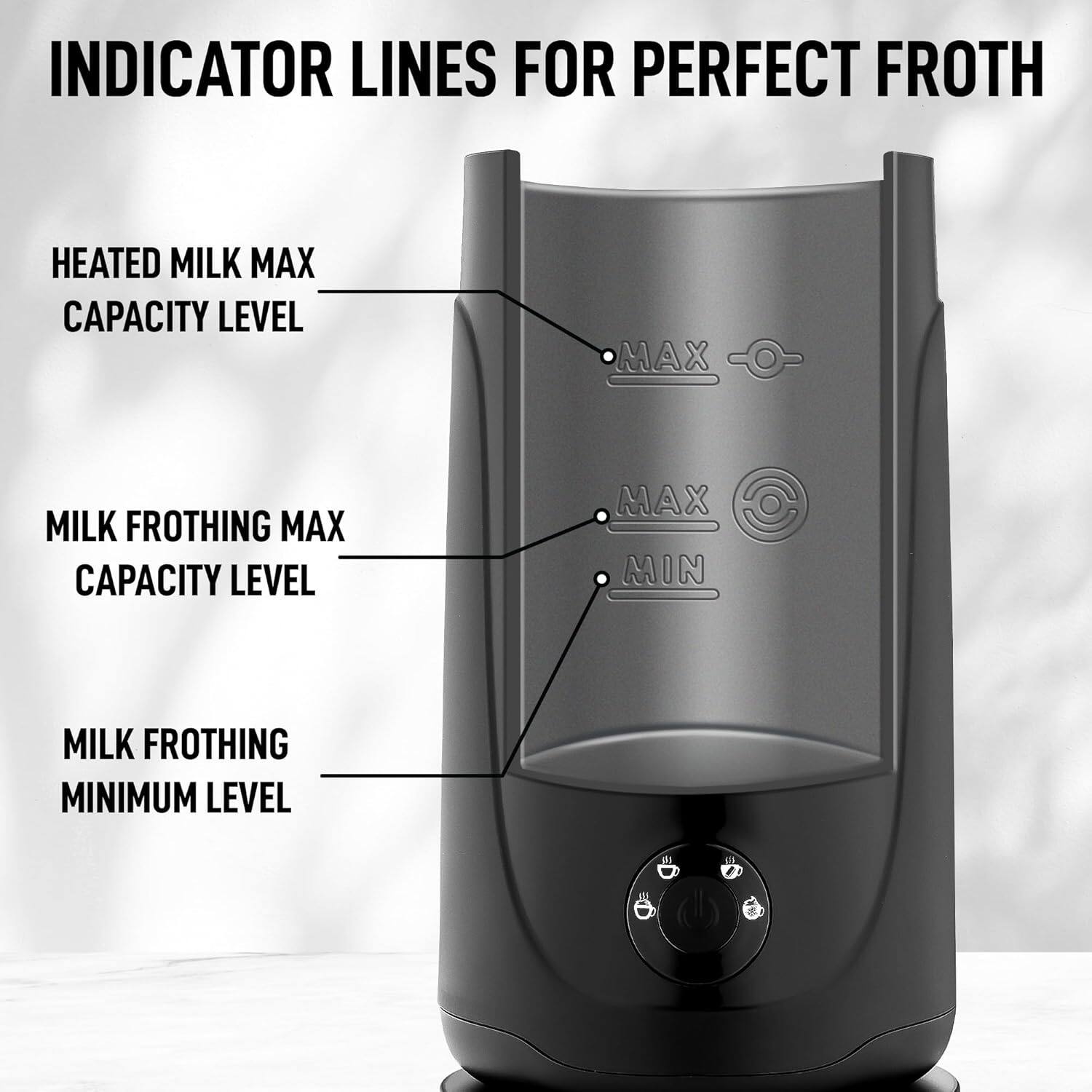 INDICATOR LINES FOR PERFECT FROTH

- HEATED MILK MAX CAPACITY LEVEL
- MILK FROTHING MAX CAPACITY LEVEL
- MILK FROTHING MINIMUM LEVEL