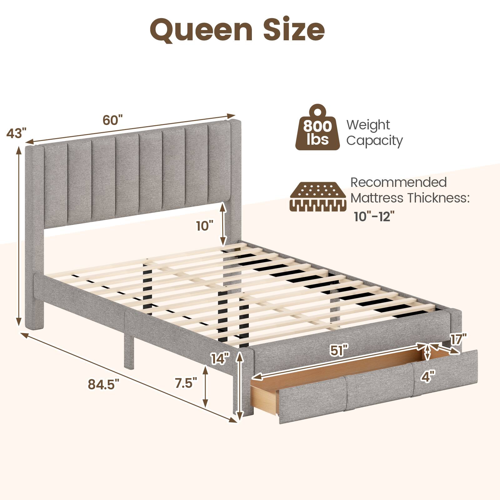 Queen Size  
43" x 60"  
Weight Capacity: 800 lbs  
Recommended Mattress Thickness: 10"-12"  
84.5" x 7.5" x 14"  
51" x 4" x 17"