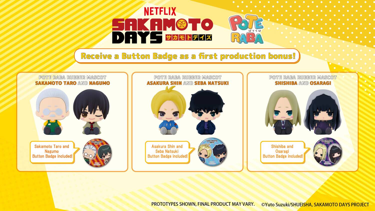 NETFLIX SAKAMOTO DAYS

Receive a Button Badge as a first production bonus!

POTE RABA RUBBER MASCOT
SAKAMOTO TARO AND NAGUMO
Sakamoto Taro and Nagumo Button Badge included!

POTE RABA RUBBER MASCOT
ASAKURA SHIN AND SEBA NATSUKI
Asakura Shin and Seba Natsuki Button Badge included!

POTE RABA RUBBER MASCOT
SHISHIBA AND OSARAGI
Shishiba and Osaragi Button Badge included!

PROTOTYPES SHOWN, FINAL PRODUCT MAY VARY.
©Yuto Suzuki/SHUEISHA, SAKAMOTO DAYS PROJECT