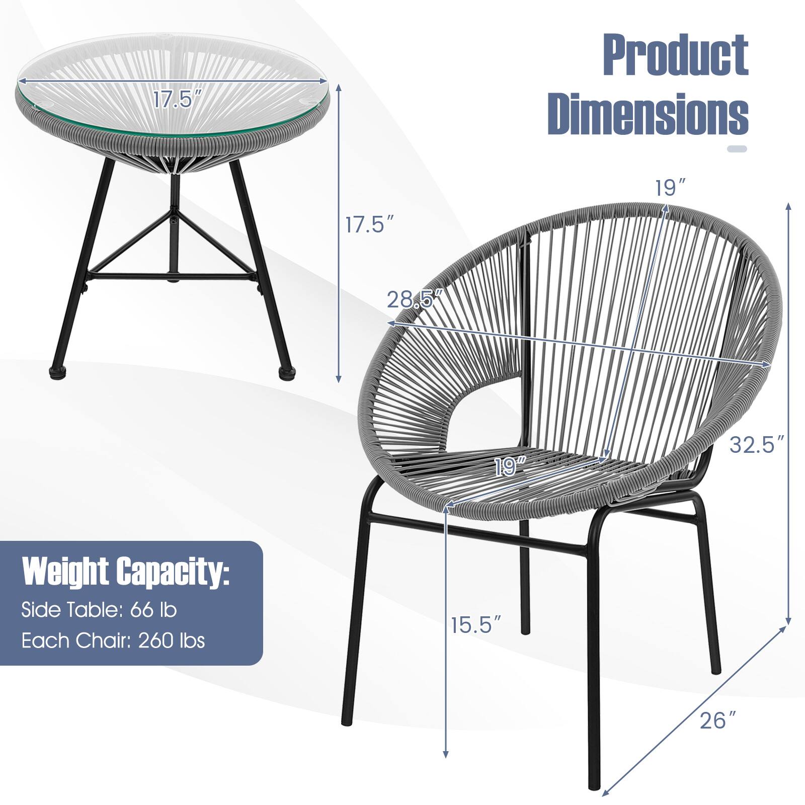 Product Dimensions

- Side Table:
  - Diameter: 17.5"
  - Height: 17.5"
  - Depth: 28.5"

- Chair:
  - Width: 19"
  - Height: 32.5"
  - Seat Height: 19"
  - Seat Depth: 15.5"
  - Base Width: 26"

Weight Capacity:
- Side Table: 66 lb
- Each Chair: 260 lbs