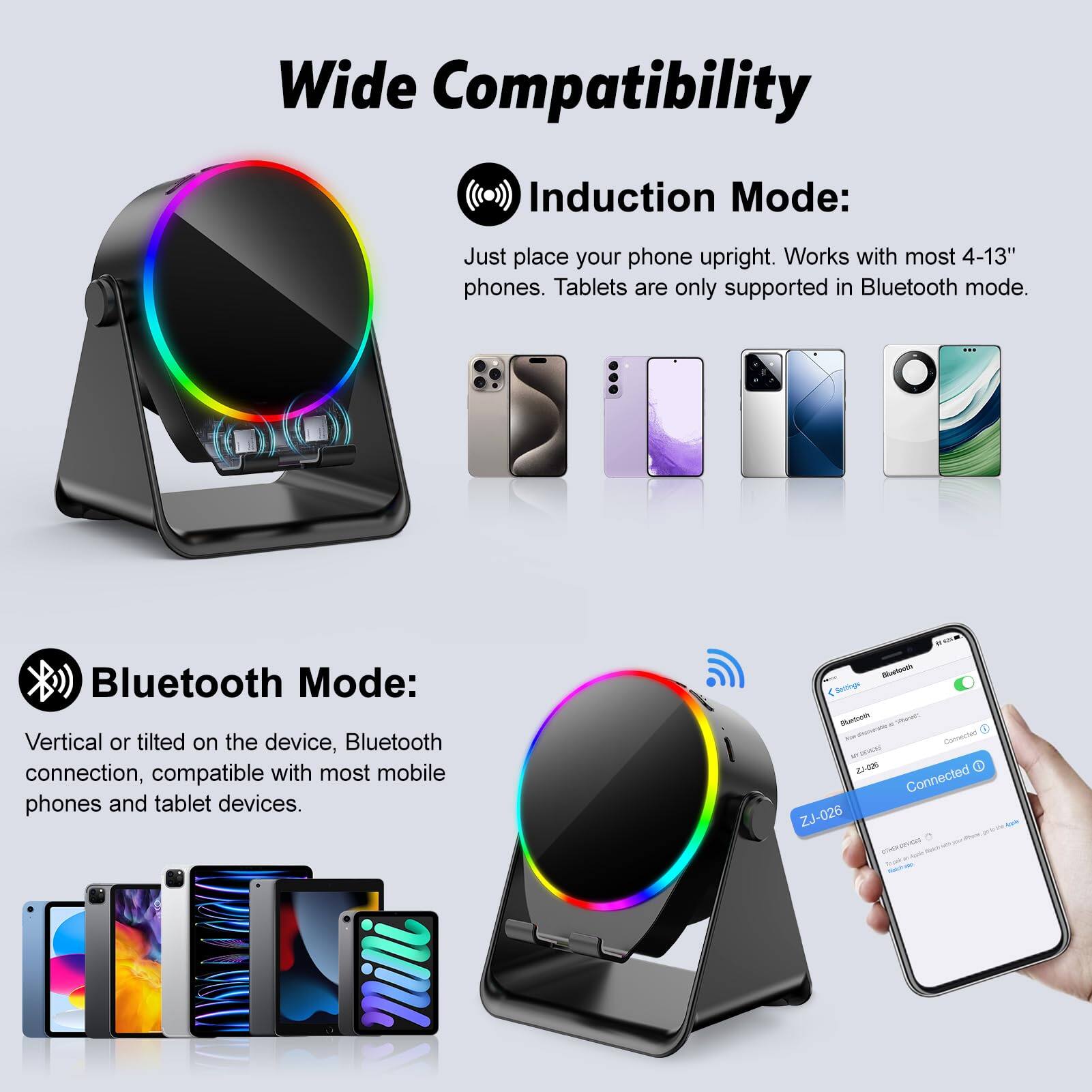 Wide Compatibility

Induction Mode:
Just place your phone upright. Works with most 4-13" phones. Tablets are only supported in Bluetooth mode.

Bluetooth Mode:
Vertical or tilted on the device, Bluetooth connection, compatible with most mobile phones and tablet devices.

ZJ-026