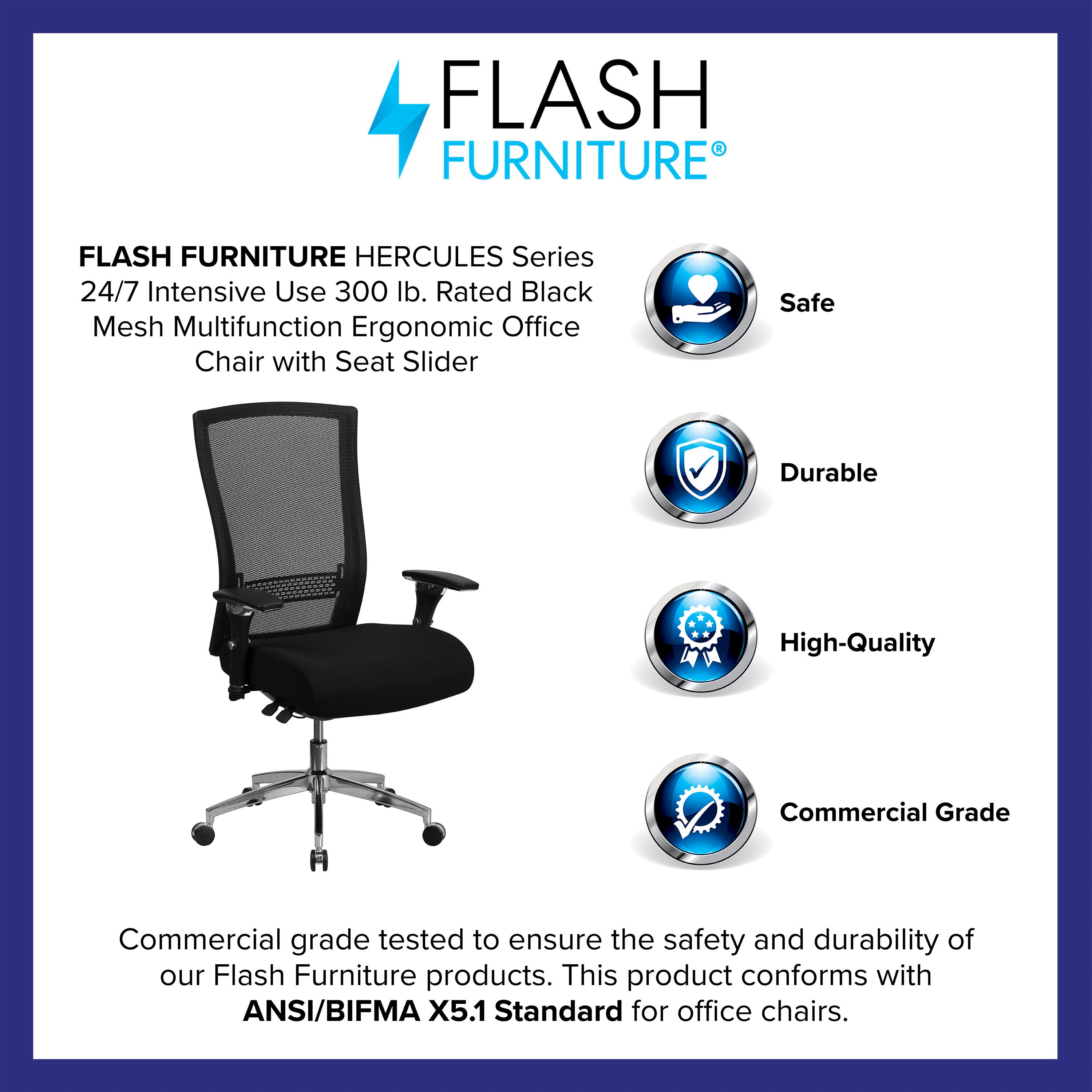 FLASH FURNITURE HERCULES Series 24/7 Intensive Use 300 lb. Rated Black Mesh Multifunction Ergonomic Office Chair with Seat Slider

Safe  
Durable  
High-Quality  
Commercial Grade

Commercial grade tested to ensure the safety and durability of our Flash Furniture products. This product conforms with ANSI/BIFMA X5.1 Standard for office chairs.