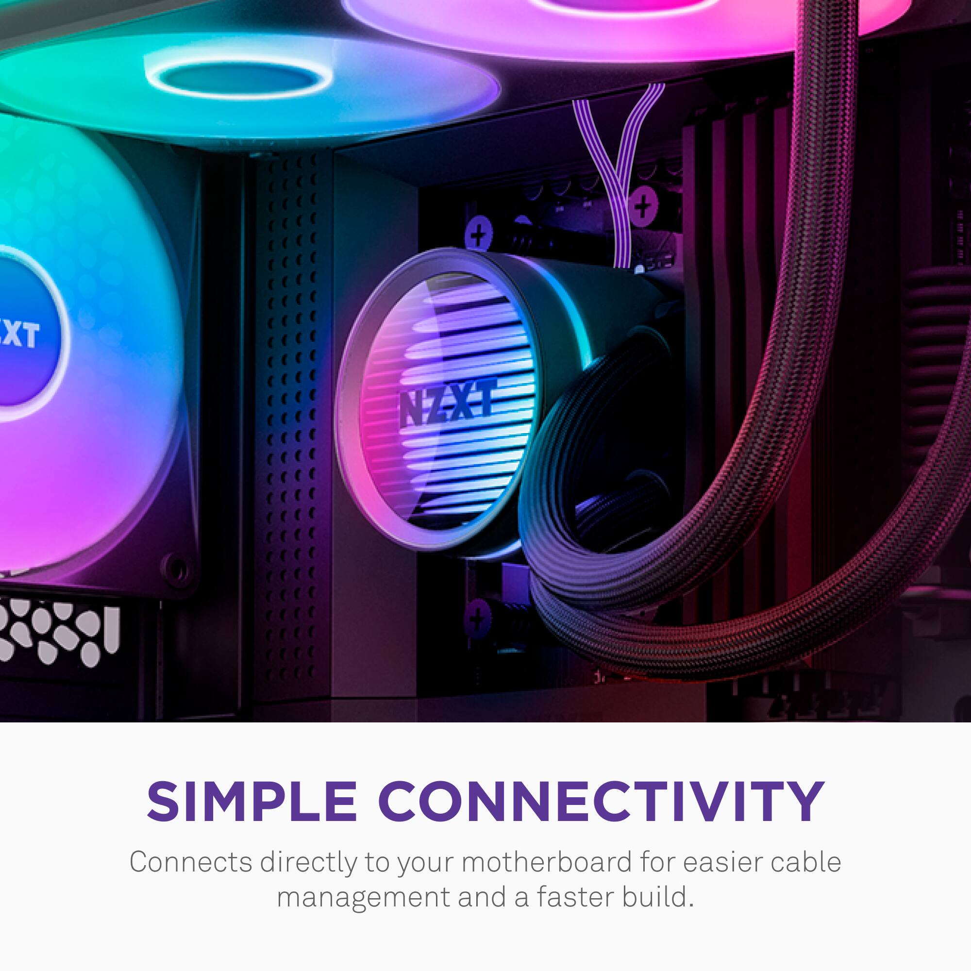 **SIMPLE CONNECTIVITY**

Connects directly to your motherboard for easier cable management and a faster build.