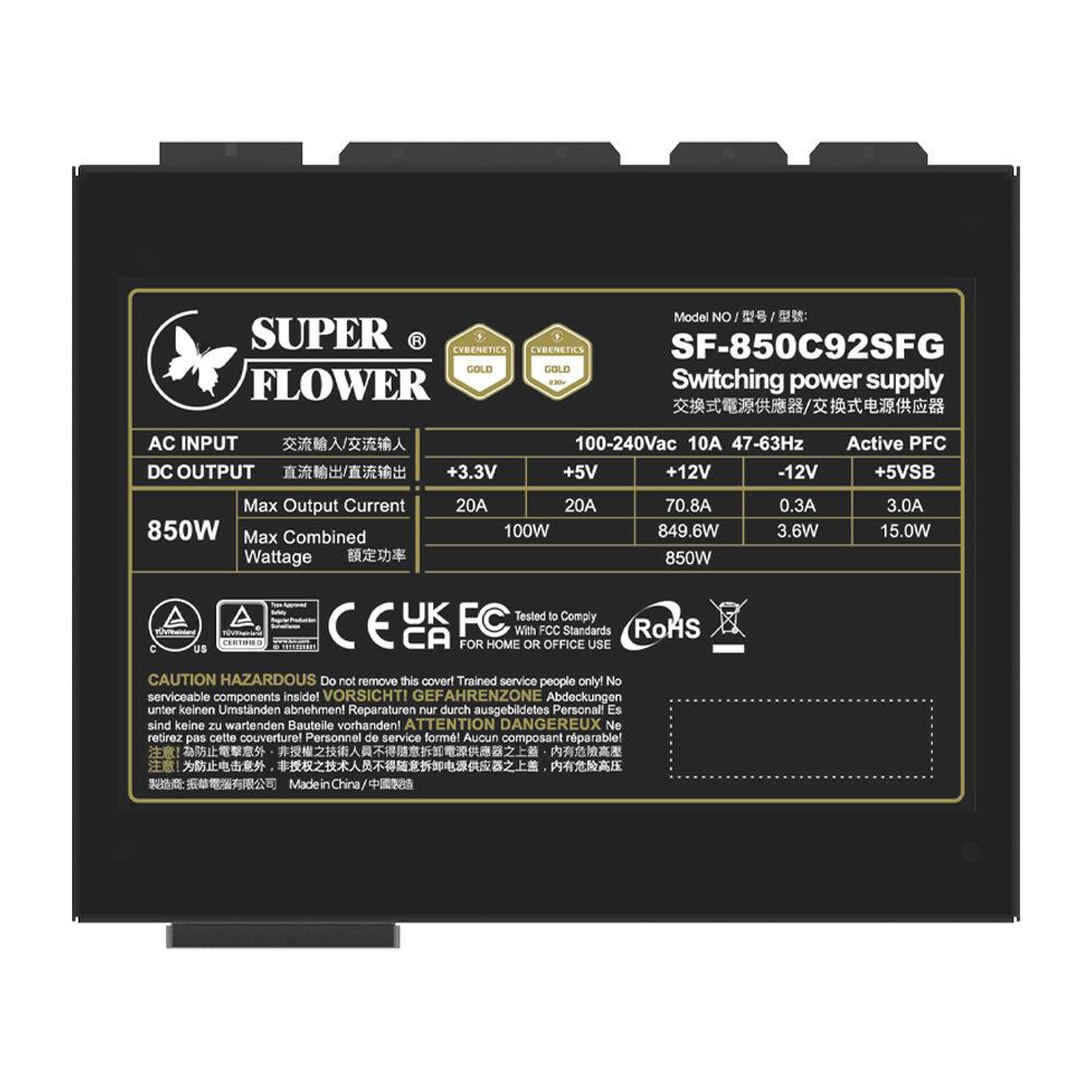 Model No: SF-850C92SFG  
Switching power supply  
AC INPUT: 100-240Vac 10A 47-63Hz  
DC OUTPUT:  
+3.3V 20A  
+5V 70.8A  
+12V 0.3A  
-12V 3.0A  
+5VSB 15.0W  
Max Output Current: 850W  
Max Combined Wattage: 850W  
Active PFC  
Complies with FCC Standards  
RoHS  
FOR HOME OR OFFICE USE  
CAUTION HAZARDOUS  
Do not remove this cover! Trained service people only! No serviceable components inside!  
VORSICHT! GEFÄHRLICHE ZONE! Abdeckungen unter keinen Umständen abnehmen! Reparaturen nur durch ausgebildetes Personal! Es sind keine wartbaren Bauteile vorhanden!  
ATTENTION DANGEREUX! Ne retirez pas cette couverture! Personnel de service formé! Aucun composant réparable!  
Made in China  

SUPER FLOWER  
CY