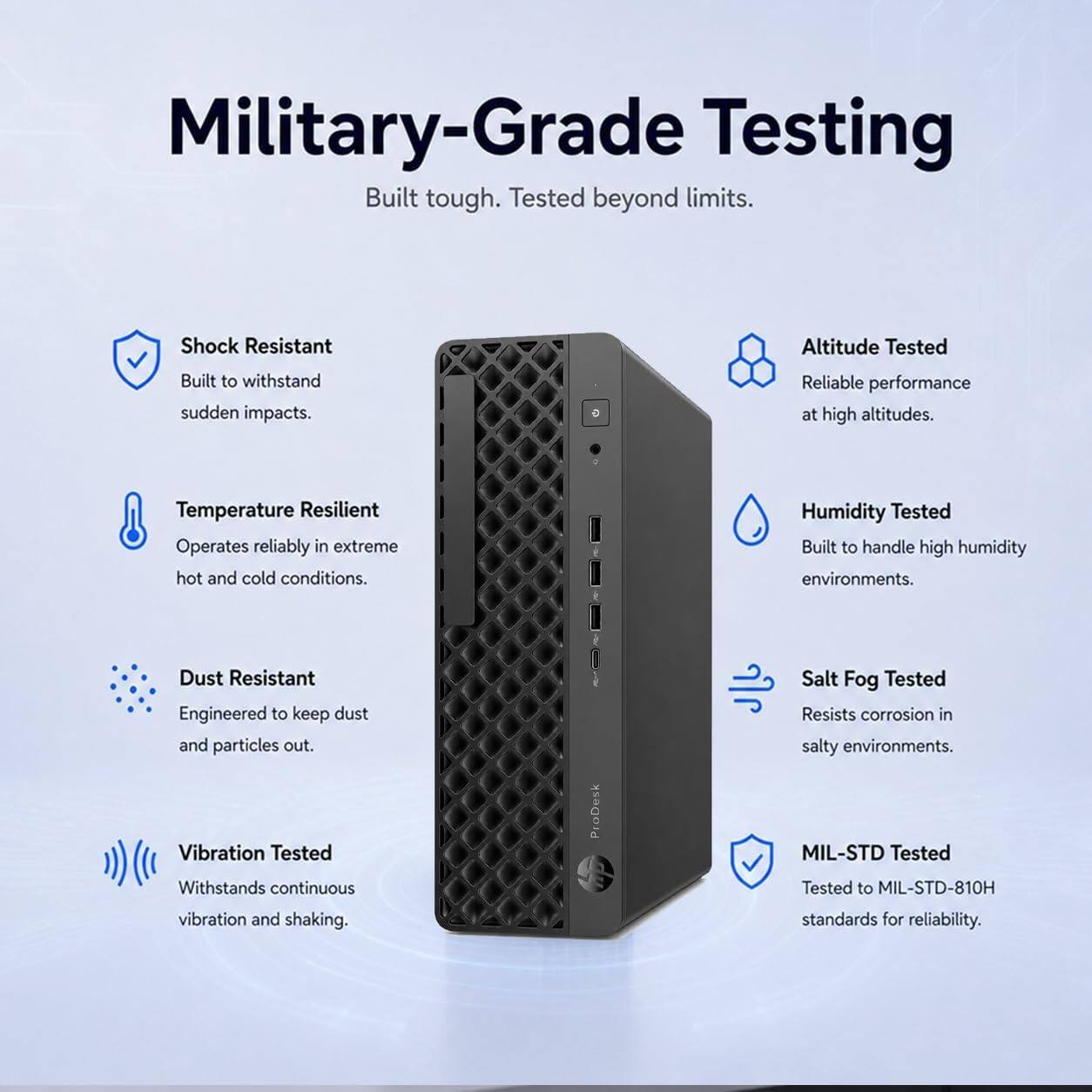 Military-Grade Testing  
Built tough. Tested beyond limits.  

- Shock Resistant  
  Built to withstand sudden impacts.  

- Altitude Tested  
  Reliable performance at high altitudes.  

- Temperature Resilient  
  Operates reliably in extreme hot and cold conditions.  

- Humidity Tested  
  Built to handle high humidity environments.  

- Dust Resistant  
  Engineered to keep dust and particles out.  

- Vibration Tested  
  Withstands continuous vibration and shaking.  

- Salt Fog Tested  
  Resists corrosion in salty environments.  

- MIL-STD Tested  
  Tested to MIL-STD-810H standards for reliability.