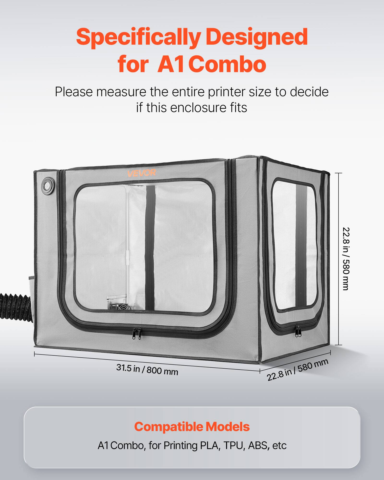 Specifically Designed for A1 Combo  
Please measure the entire printer size to decide if this enclosure fits  

VEVOR  
22.8 in / 580 mm  
31.5 in / 800 mm  

Compatible Models  
A1 Combo, for Printing PLA, TPU, ABS, etc
