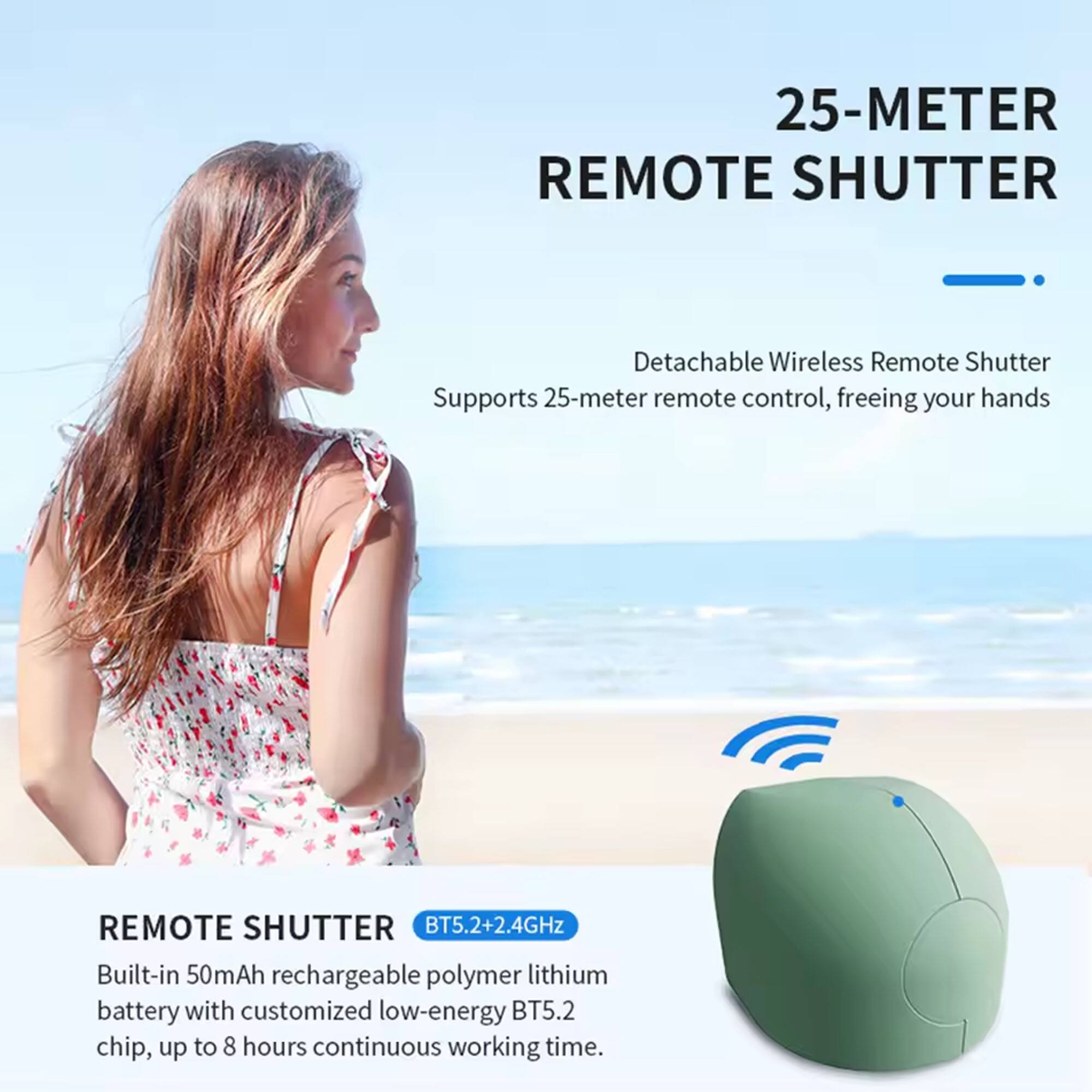25-METER REMOTE SHUTTER

Detachable Wireless Remote Shutter  
Supports 25-meter remote control, freeing your hands

REMOTE SHUTTER  
BT5.2+2.4GHz  
Built-in 50mAh rechargeable polymer lithium battery with customized low-energy BT5.2 chip, up to 8 hours continuous working time.