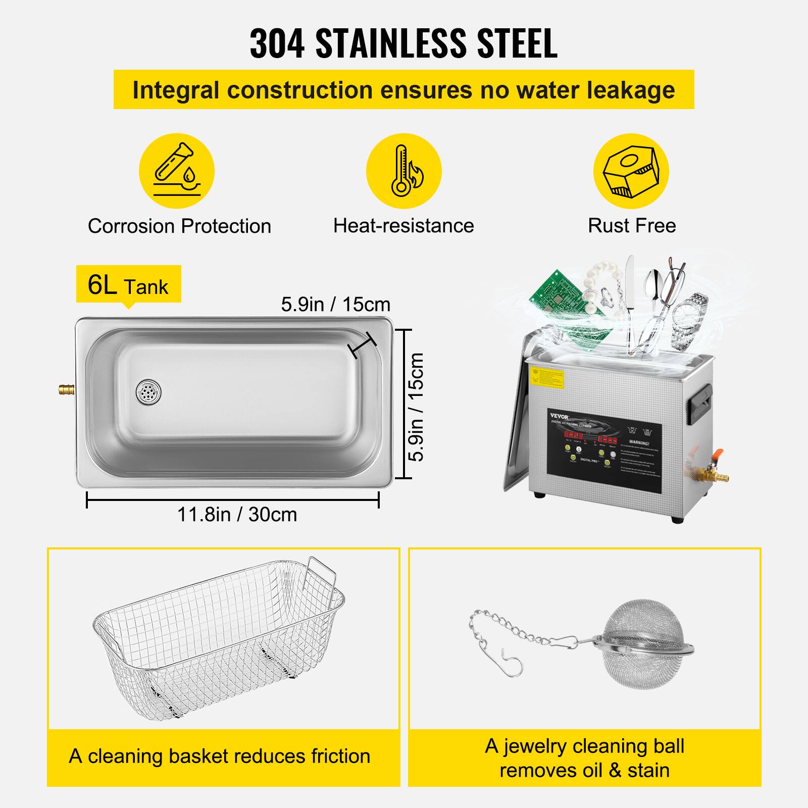 304 STAINLESS STEEL  
Integral construction ensures no water leakage  
Corrosion Protection  
Heat-resistance  
Rust Free  

6L Tank  
5.9in / 15cm  
9in / 15cm  
5.9in / 11.8in / 30cm  

VEVOR 8856 8888  

A cleaning basket reduces friction  
A jewelry cleaning ball removes oil & stain