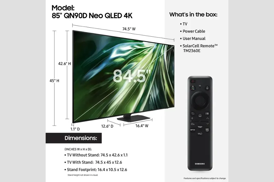 Model: 85" QN90D Neo QLED 4K
Dimensions: 74.5" W x 42.6" H x 1.1" D (without stand) or 74.5" W x 45" H x 12.6" D (with stand)
TV Stand Footprint: 16.4" W x 10.5" x 12.6" D
SAMSUNG Stand height not shown in visual.
Features and specifications subject to change.