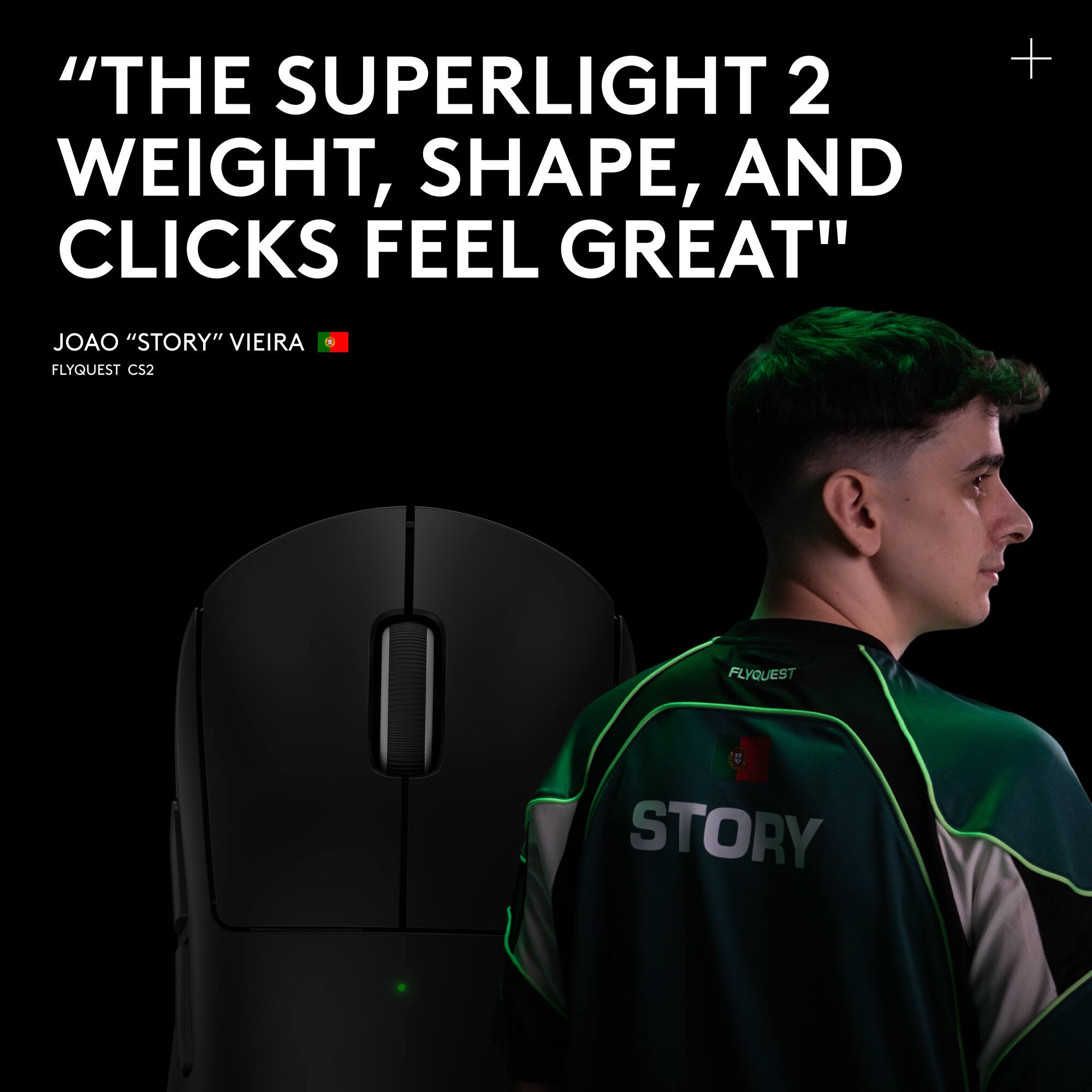 "THE SUPERLIGHT 2 WEIGHT, SHAPE, AND CLICKS FEEL GREAT"  
JOAO "STORY" VIEIRA  
FLYQUEST CS2