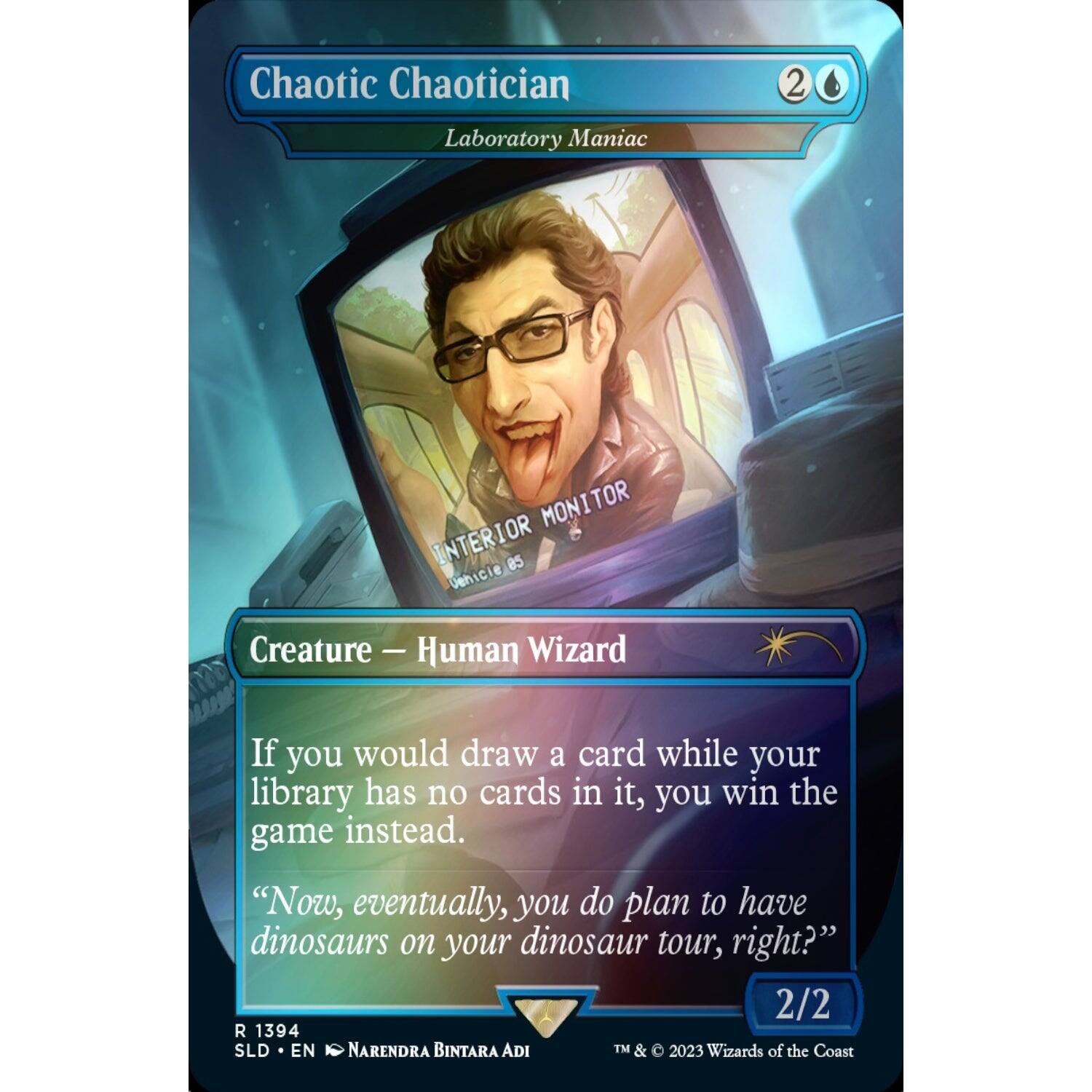 Chaotic Chaotician  
Laboratory Maniac  

Creature — Human Wizard  

If you would draw a card while your library has no cards in it, you win the game instead.  

"Now, eventually, you do plan to have dinosaurs on your dinosaur tour, right?"  

2/2  

R 1394  
SLD • EN  
NARENDRA BINTARA ADI  

TM & © 2023 Wizards of the Coast