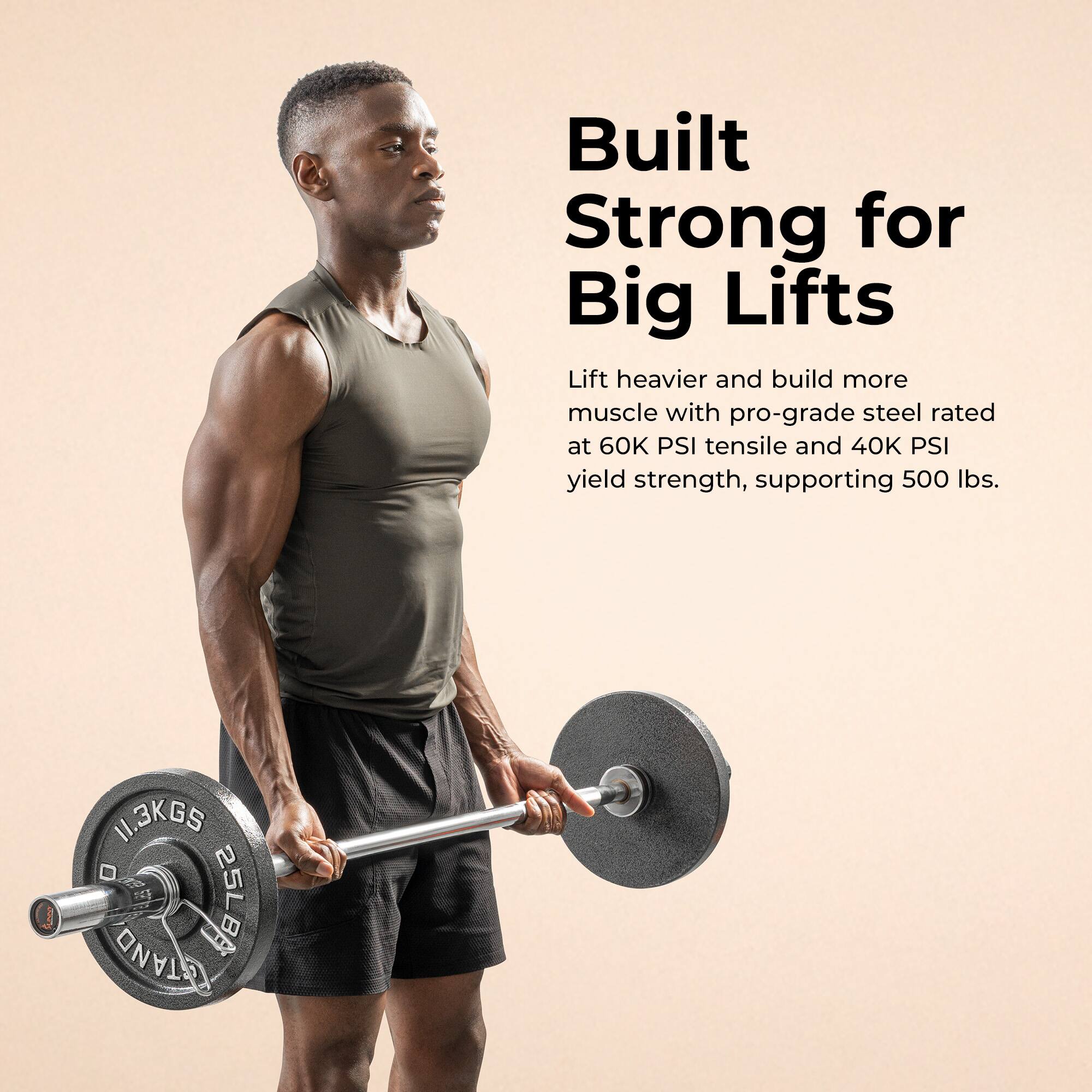 Built Strong for Big Lifts

Lift heavier and build more muscle with pro-grade steel rated at 60K PSI tensile and 40K PSI yield strength, supporting 500 lbs.

11.3KGS  
25LB  
BAR  
TAN