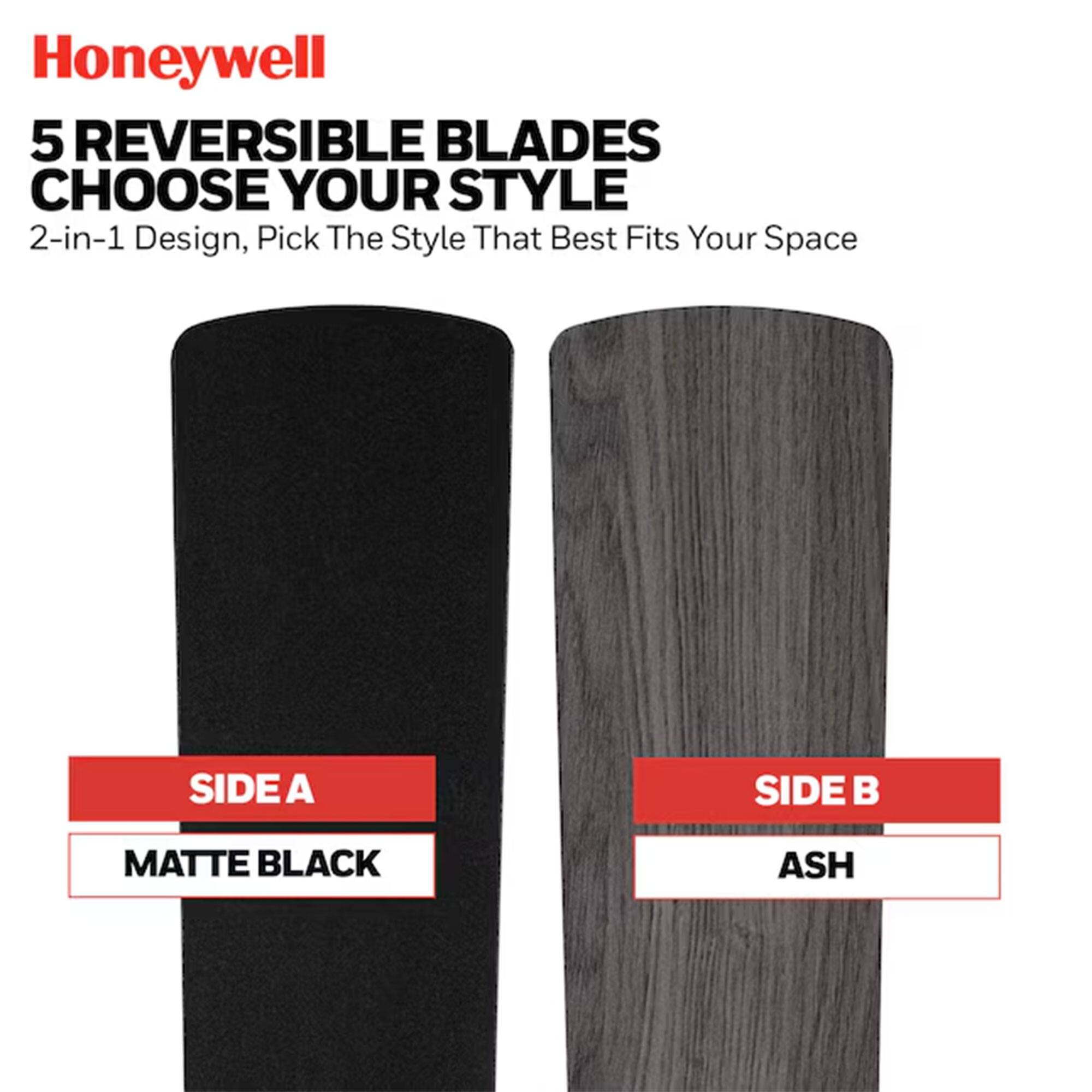 Honeywell 5 REVERSIBLE BLADES CHOOSE YOUR STYLE 2-in-1 Design, Pick The Style That Best Fits Your Space

SIDE A: MATTE BLACK
SIDE B: ASH