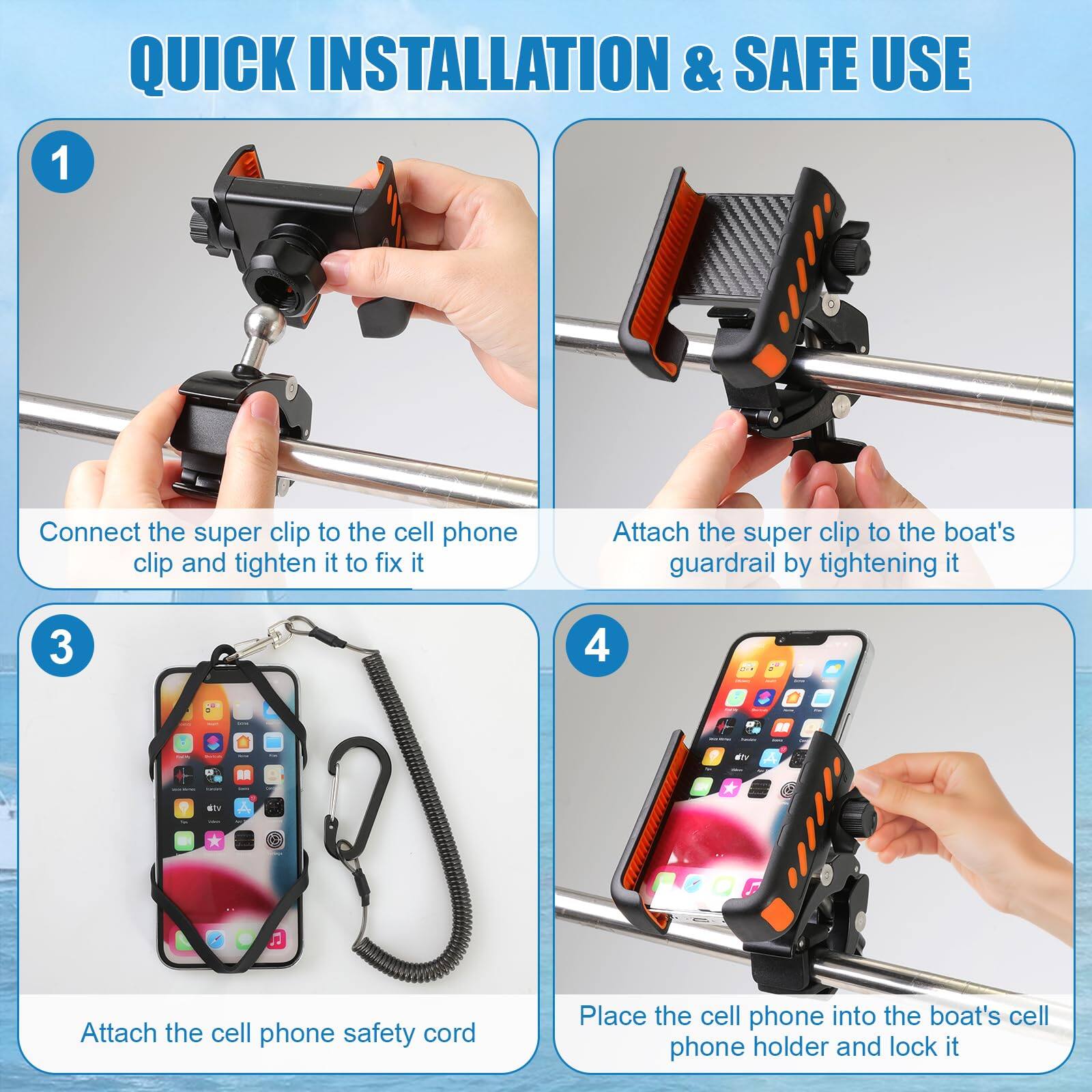 **QUICK INSTALLATION & SAFE USE**

1. Connect the super clip to the cell phone clip and tighten it to fix it.

2. Attach the super clip to the boat's guardrail by tightening it.

3. Attach the cell phone safety cord.

4. Place the cell phone into the boat's cell phone holder and lock it.