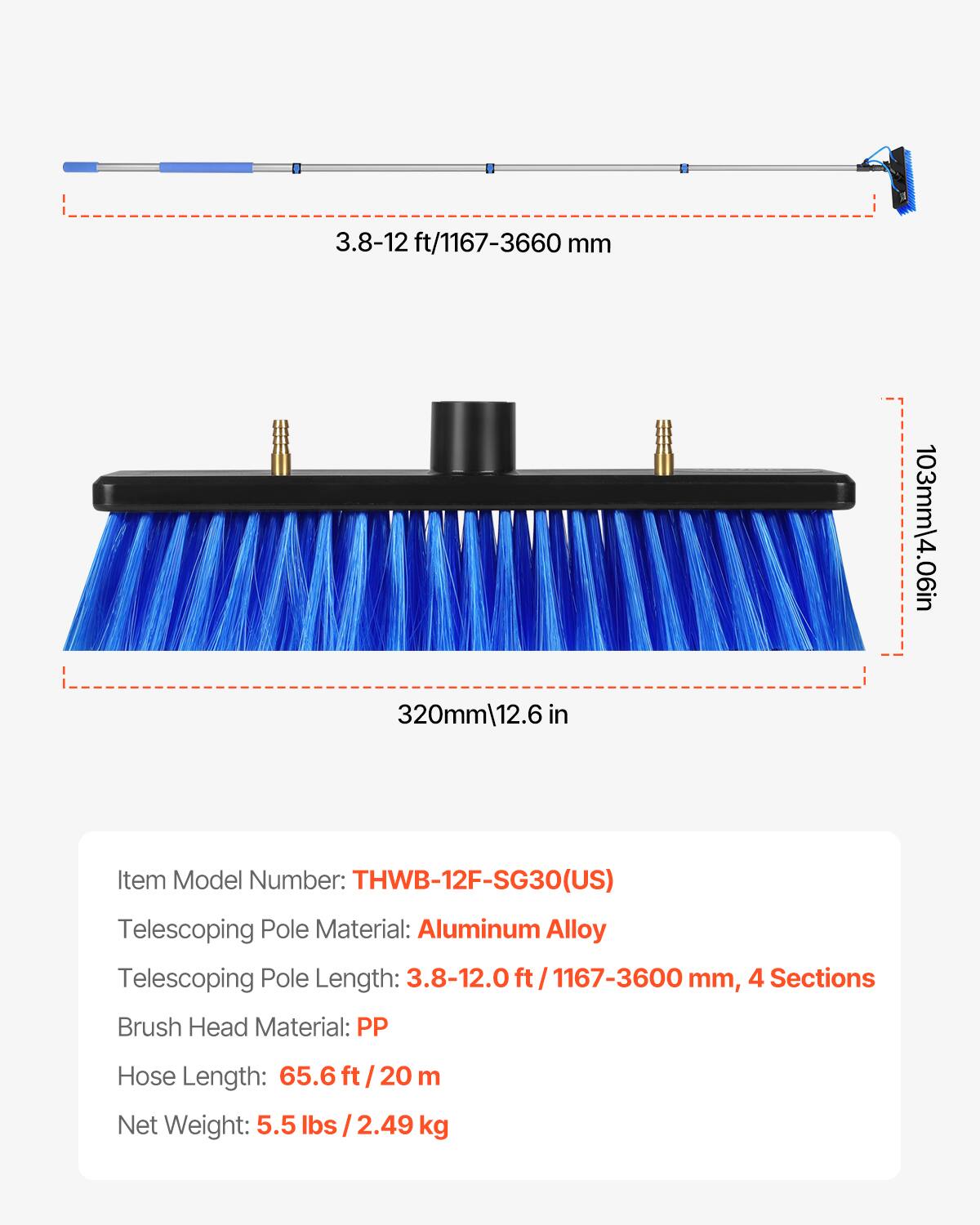 3.8-12 ft/1167-3660 mm

320mm/12.6 in

103mm/4.06 in

Item Model Number: THWB-12F-SG30(US)

Telescoping Pole Material: Aluminum Alloy

Telescoping Pole Length: 3.8-12.0 ft/1167-3600 mm, 4 Sections

Brush Head Material: PP

Hose Length: 65.6 ft/20 m

Net Weight: 5.5 lbs/2.49 kg
